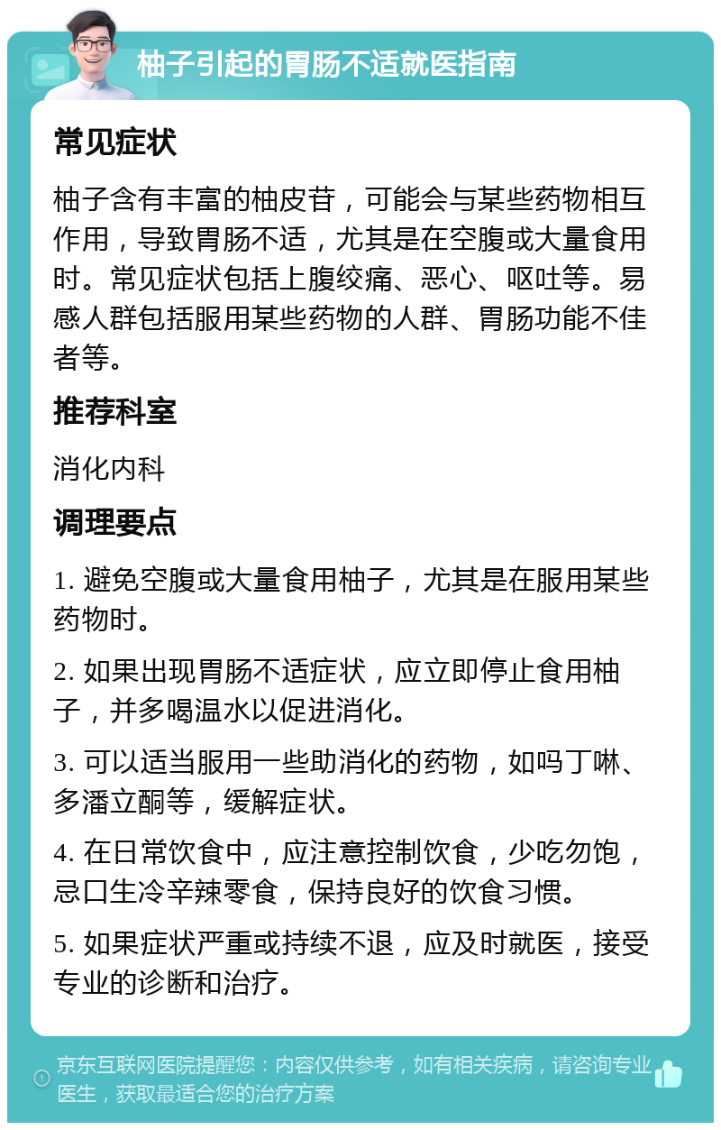 柚子引起的胃肠不适就医指南 常见症状 柚子含有丰富的柚皮苷，可能会与某些药物相互作用，导致胃肠不适，尤其是在空腹或大量食用时。常见症状包括上腹绞痛、恶心、呕吐等。易感人群包括服用某些药物的人群、胃肠功能不佳者等。 推荐科室 消化内科 调理要点 1. 避免空腹或大量食用柚子，尤其是在服用某些药物时。 2. 如果出现胃肠不适症状，应立即停止食用柚子，并多喝温水以促进消化。 3. 可以适当服用一些助消化的药物，如吗丁啉、多潘立酮等，缓解症状。 4. 在日常饮食中，应注意控制饮食，少吃勿饱，忌口生冷辛辣零食，保持良好的饮食习惯。 5. 如果症状严重或持续不退，应及时就医，接受专业的诊断和治疗。