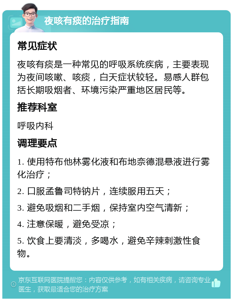 夜咳有痰的治疗指南 常见症状 夜咳有痰是一种常见的呼吸系统疾病，主要表现为夜间咳嗽、咳痰，白天症状较轻。易感人群包括长期吸烟者、环境污染严重地区居民等。 推荐科室 呼吸内科 调理要点 1. 使用特布他林雾化液和布地奈德混悬液进行雾化治疗； 2. 口服孟鲁司特钠片，连续服用五天； 3. 避免吸烟和二手烟，保持室内空气清新； 4. 注意保暖，避免受凉； 5. 饮食上要清淡，多喝水，避免辛辣刺激性食物。