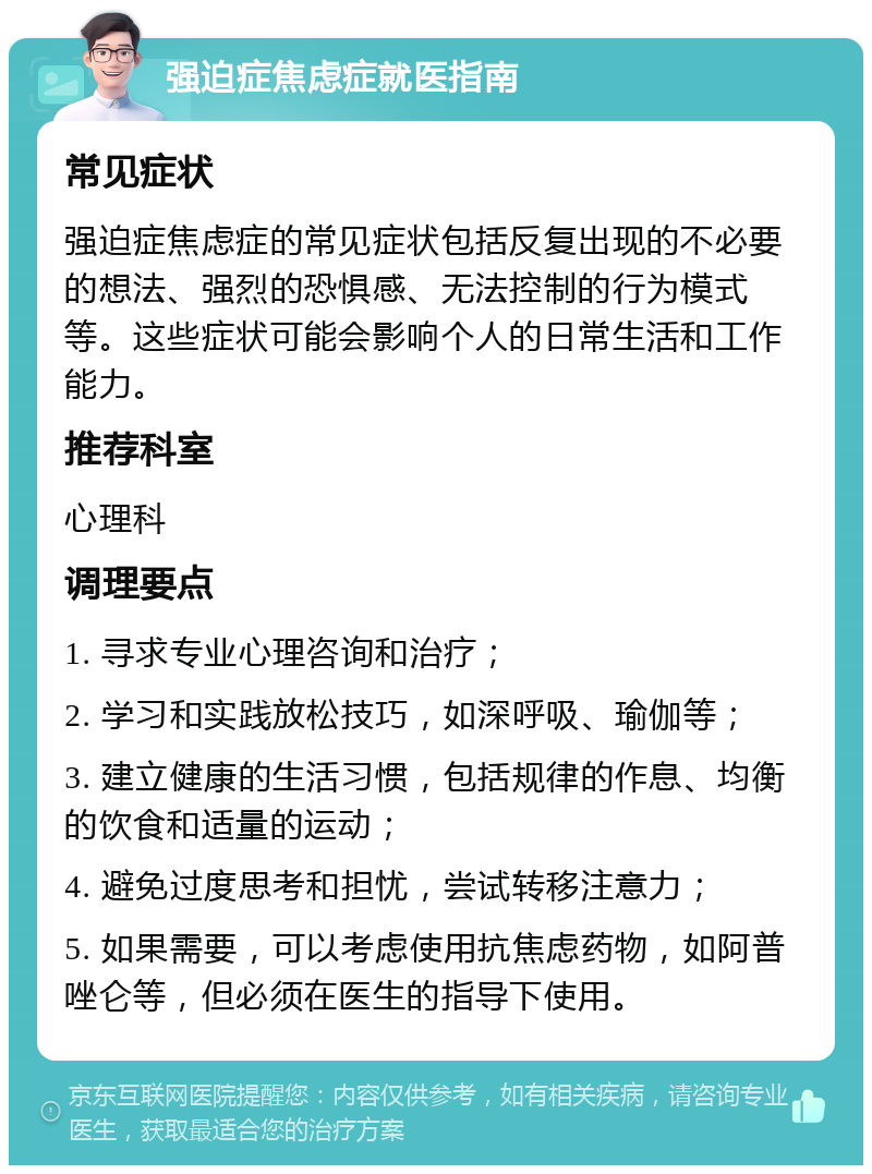 强迫症焦虑症就医指南 常见症状 强迫症焦虑症的常见症状包括反复出现的不必要的想法、强烈的恐惧感、无法控制的行为模式等。这些症状可能会影响个人的日常生活和工作能力。 推荐科室 心理科 调理要点 1. 寻求专业心理咨询和治疗； 2. 学习和实践放松技巧，如深呼吸、瑜伽等； 3. 建立健康的生活习惯，包括规律的作息、均衡的饮食和适量的运动； 4. 避免过度思考和担忧，尝试转移注意力； 5. 如果需要，可以考虑使用抗焦虑药物，如阿普唑仑等，但必须在医生的指导下使用。