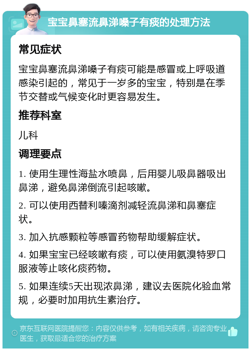 宝宝鼻塞流鼻涕嗓子有痰的处理方法 常见症状 宝宝鼻塞流鼻涕嗓子有痰可能是感冒或上呼吸道感染引起的，常见于一岁多的宝宝，特别是在季节交替或气候变化时更容易发生。 推荐科室 儿科 调理要点 1. 使用生理性海盐水喷鼻，后用婴儿吸鼻器吸出鼻涕，避免鼻涕倒流引起咳嗽。 2. 可以使用西替利嗪滴剂减轻流鼻涕和鼻塞症状。 3. 加入抗感颗粒等感冒药物帮助缓解症状。 4. 如果宝宝已经咳嗽有痰，可以使用氨溴特罗口服液等止咳化痰药物。 5. 如果连续5天出现浓鼻涕，建议去医院化验血常规，必要时加用抗生素治疗。