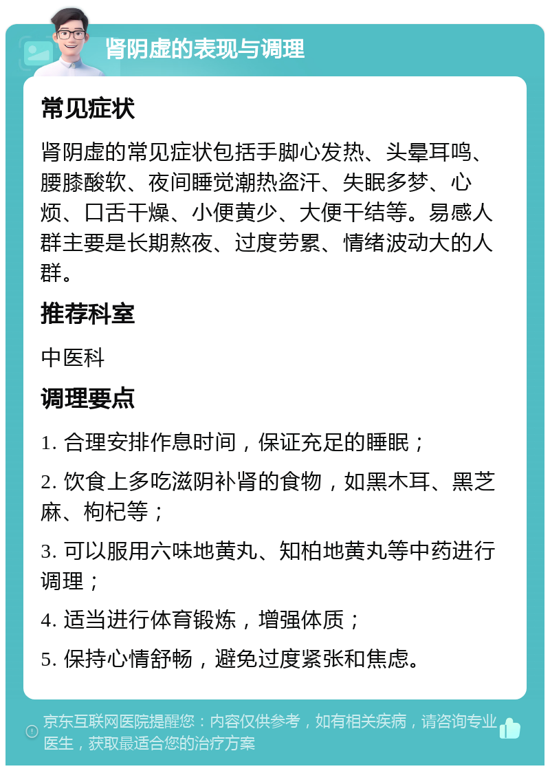 肾阴虚的表现与调理 常见症状 肾阴虚的常见症状包括手脚心发热、头晕耳鸣、腰膝酸软、夜间睡觉潮热盗汗、失眠多梦、心烦、口舌干燥、小便黄少、大便干结等。易感人群主要是长期熬夜、过度劳累、情绪波动大的人群。 推荐科室 中医科 调理要点 1. 合理安排作息时间，保证充足的睡眠； 2. 饮食上多吃滋阴补肾的食物，如黑木耳、黑芝麻、枸杞等； 3. 可以服用六味地黄丸、知柏地黄丸等中药进行调理； 4. 适当进行体育锻炼，增强体质； 5. 保持心情舒畅，避免过度紧张和焦虑。