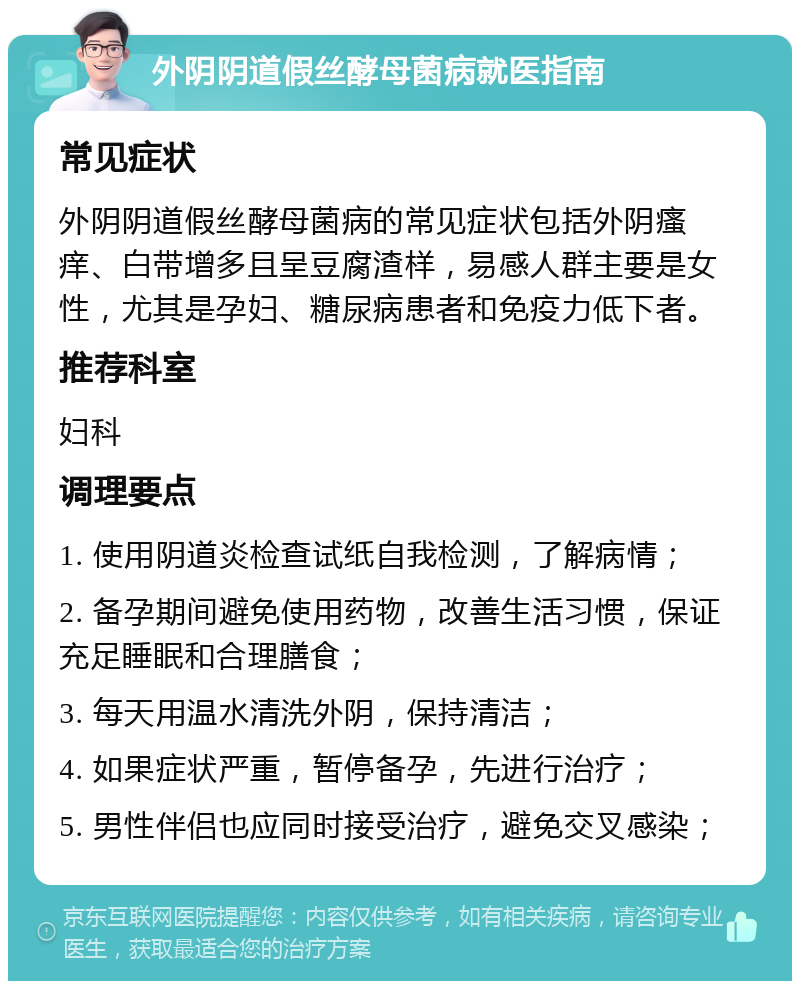 外阴阴道假丝酵母菌病就医指南 常见症状 外阴阴道假丝酵母菌病的常见症状包括外阴瘙痒、白带增多且呈豆腐渣样，易感人群主要是女性，尤其是孕妇、糖尿病患者和免疫力低下者。 推荐科室 妇科 调理要点 1. 使用阴道炎检查试纸自我检测，了解病情； 2. 备孕期间避免使用药物，改善生活习惯，保证充足睡眠和合理膳食； 3. 每天用温水清洗外阴，保持清洁； 4. 如果症状严重，暂停备孕，先进行治疗； 5. 男性伴侣也应同时接受治疗，避免交叉感染；