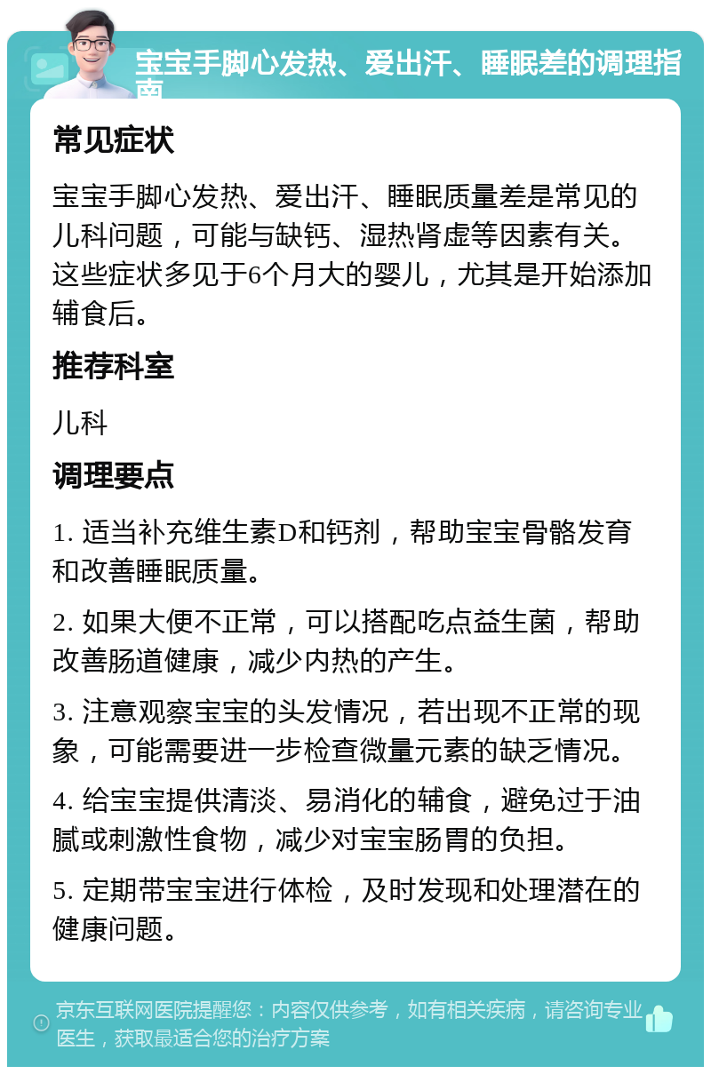 宝宝手脚心发热、爱出汗、睡眠差的调理指南 常见症状 宝宝手脚心发热、爱出汗、睡眠质量差是常见的儿科问题，可能与缺钙、湿热肾虚等因素有关。这些症状多见于6个月大的婴儿，尤其是开始添加辅食后。 推荐科室 儿科 调理要点 1. 适当补充维生素D和钙剂，帮助宝宝骨骼发育和改善睡眠质量。 2. 如果大便不正常，可以搭配吃点益生菌，帮助改善肠道健康，减少内热的产生。 3. 注意观察宝宝的头发情况，若出现不正常的现象，可能需要进一步检查微量元素的缺乏情况。 4. 给宝宝提供清淡、易消化的辅食，避免过于油腻或刺激性食物，减少对宝宝肠胃的负担。 5. 定期带宝宝进行体检，及时发现和处理潜在的健康问题。