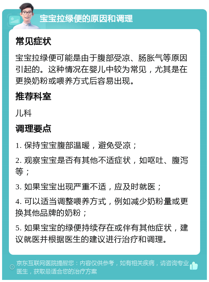 宝宝拉绿便的原因和调理 常见症状 宝宝拉绿便可能是由于腹部受凉、肠胀气等原因引起的。这种情况在婴儿中较为常见，尤其是在更换奶粉或喂养方式后容易出现。 推荐科室 儿科 调理要点 1. 保持宝宝腹部温暖，避免受凉； 2. 观察宝宝是否有其他不适症状，如呕吐、腹泻等； 3. 如果宝宝出现严重不适，应及时就医； 4. 可以适当调整喂养方式，例如减少奶粉量或更换其他品牌的奶粉； 5. 如果宝宝的绿便持续存在或伴有其他症状，建议就医并根据医生的建议进行治疗和调理。