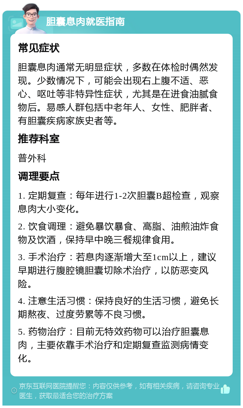 胆囊息肉就医指南 常见症状 胆囊息肉通常无明显症状，多数在体检时偶然发现。少数情况下，可能会出现右上腹不适、恶心、呕吐等非特异性症状，尤其是在进食油腻食物后。易感人群包括中老年人、女性、肥胖者、有胆囊疾病家族史者等。 推荐科室 普外科 调理要点 1. 定期复查：每年进行1-2次胆囊B超检查，观察息肉大小变化。 2. 饮食调理：避免暴饮暴食、高脂、油煎油炸食物及饮酒，保持早中晚三餐规律食用。 3. 手术治疗：若息肉逐渐增大至1cm以上，建议早期进行腹腔镜胆囊切除术治疗，以防恶变风险。 4. 注意生活习惯：保持良好的生活习惯，避免长期熬夜、过度劳累等不良习惯。 5. 药物治疗：目前无特效药物可以治疗胆囊息肉，主要依靠手术治疗和定期复查监测病情变化。