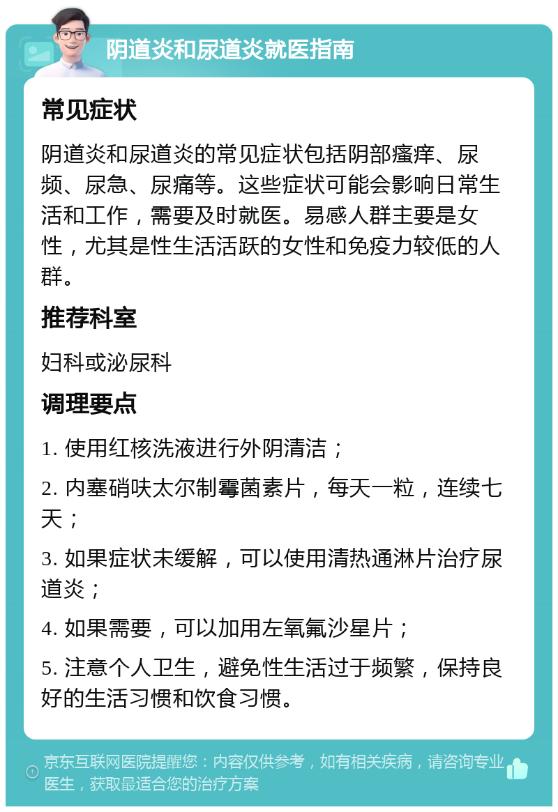 阴道炎和尿道炎就医指南 常见症状 阴道炎和尿道炎的常见症状包括阴部瘙痒、尿频、尿急、尿痛等。这些症状可能会影响日常生活和工作，需要及时就医。易感人群主要是女性，尤其是性生活活跃的女性和免疫力较低的人群。 推荐科室 妇科或泌尿科 调理要点 1. 使用红核洗液进行外阴清洁； 2. 内塞硝呋太尔制霉菌素片，每天一粒，连续七天； 3. 如果症状未缓解，可以使用清热通淋片治疗尿道炎； 4. 如果需要，可以加用左氧氟沙星片； 5. 注意个人卫生，避免性生活过于频繁，保持良好的生活习惯和饮食习惯。