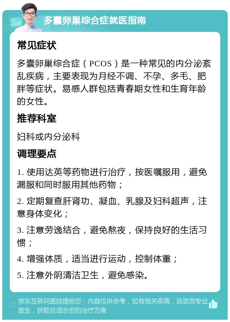 多囊卵巢综合症就医指南 常见症状 多囊卵巢综合症（PCOS）是一种常见的内分泌紊乱疾病，主要表现为月经不调、不孕、多毛、肥胖等症状。易感人群包括青春期女性和生育年龄的女性。 推荐科室 妇科或内分泌科 调理要点 1. 使用达英等药物进行治疗，按医嘱服用，避免漏服和同时服用其他药物； 2. 定期复查肝肾功、凝血、乳腺及妇科超声，注意身体变化； 3. 注意劳逸结合，避免熬夜，保持良好的生活习惯； 4. 增强体质，适当进行运动，控制体重； 5. 注意外阴清洁卫生，避免感染。