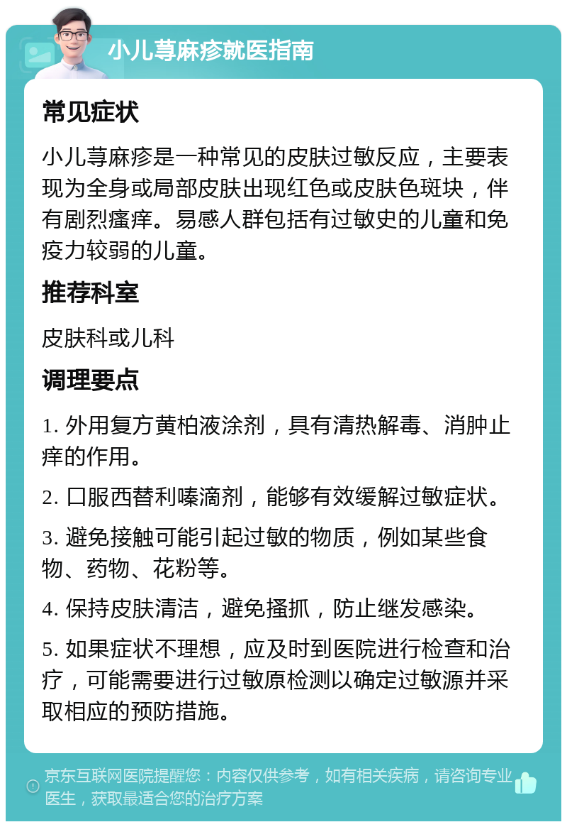 小儿荨麻疹就医指南 常见症状 小儿荨麻疹是一种常见的皮肤过敏反应，主要表现为全身或局部皮肤出现红色或皮肤色斑块，伴有剧烈瘙痒。易感人群包括有过敏史的儿童和免疫力较弱的儿童。 推荐科室 皮肤科或儿科 调理要点 1. 外用复方黄柏液涂剂，具有清热解毒、消肿止痒的作用。 2. 口服西替利嗪滴剂，能够有效缓解过敏症状。 3. 避免接触可能引起过敏的物质，例如某些食物、药物、花粉等。 4. 保持皮肤清洁，避免搔抓，防止继发感染。 5. 如果症状不理想，应及时到医院进行检查和治疗，可能需要进行过敏原检测以确定过敏源并采取相应的预防措施。