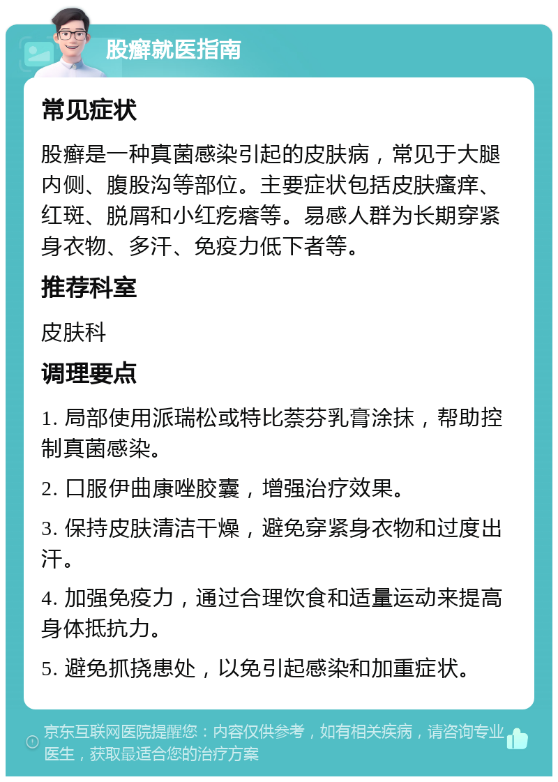 股癣就医指南 常见症状 股癣是一种真菌感染引起的皮肤病，常见于大腿内侧、腹股沟等部位。主要症状包括皮肤瘙痒、红斑、脱屑和小红疙瘩等。易感人群为长期穿紧身衣物、多汗、免疫力低下者等。 推荐科室 皮肤科 调理要点 1. 局部使用派瑞松或特比萘芬乳膏涂抹，帮助控制真菌感染。 2. 口服伊曲康唑胶囊，增强治疗效果。 3. 保持皮肤清洁干燥，避免穿紧身衣物和过度出汗。 4. 加强免疫力，通过合理饮食和适量运动来提高身体抵抗力。 5. 避免抓挠患处，以免引起感染和加重症状。