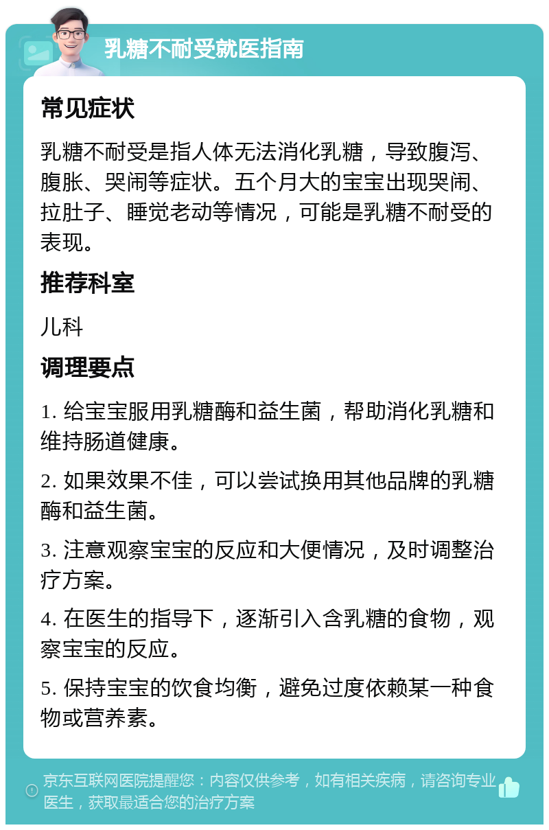 乳糖不耐受就医指南 常见症状 乳糖不耐受是指人体无法消化乳糖，导致腹泻、腹胀、哭闹等症状。五个月大的宝宝出现哭闹、拉肚子、睡觉老动等情况，可能是乳糖不耐受的表现。 推荐科室 儿科 调理要点 1. 给宝宝服用乳糖酶和益生菌，帮助消化乳糖和维持肠道健康。 2. 如果效果不佳，可以尝试换用其他品牌的乳糖酶和益生菌。 3. 注意观察宝宝的反应和大便情况，及时调整治疗方案。 4. 在医生的指导下，逐渐引入含乳糖的食物，观察宝宝的反应。 5. 保持宝宝的饮食均衡，避免过度依赖某一种食物或营养素。