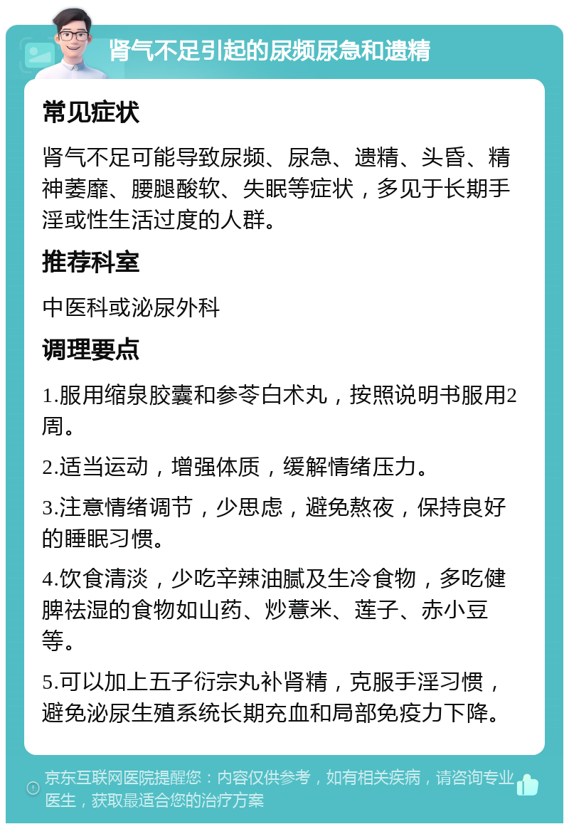 肾气不足引起的尿频尿急和遗精 常见症状 肾气不足可能导致尿频、尿急、遗精、头昏、精神萎靡、腰腿酸软、失眠等症状，多见于长期手淫或性生活过度的人群。 推荐科室 中医科或泌尿外科 调理要点 1.服用缩泉胶囊和参苓白术丸，按照说明书服用2周。 2.适当运动，增强体质，缓解情绪压力。 3.注意情绪调节，少思虑，避免熬夜，保持良好的睡眠习惯。 4.饮食清淡，少吃辛辣油腻及生冷食物，多吃健脾祛湿的食物如山药、炒薏米、莲子、赤小豆等。 5.可以加上五子衍宗丸补肾精，克服手淫习惯，避免泌尿生殖系统长期充血和局部免疫力下降。