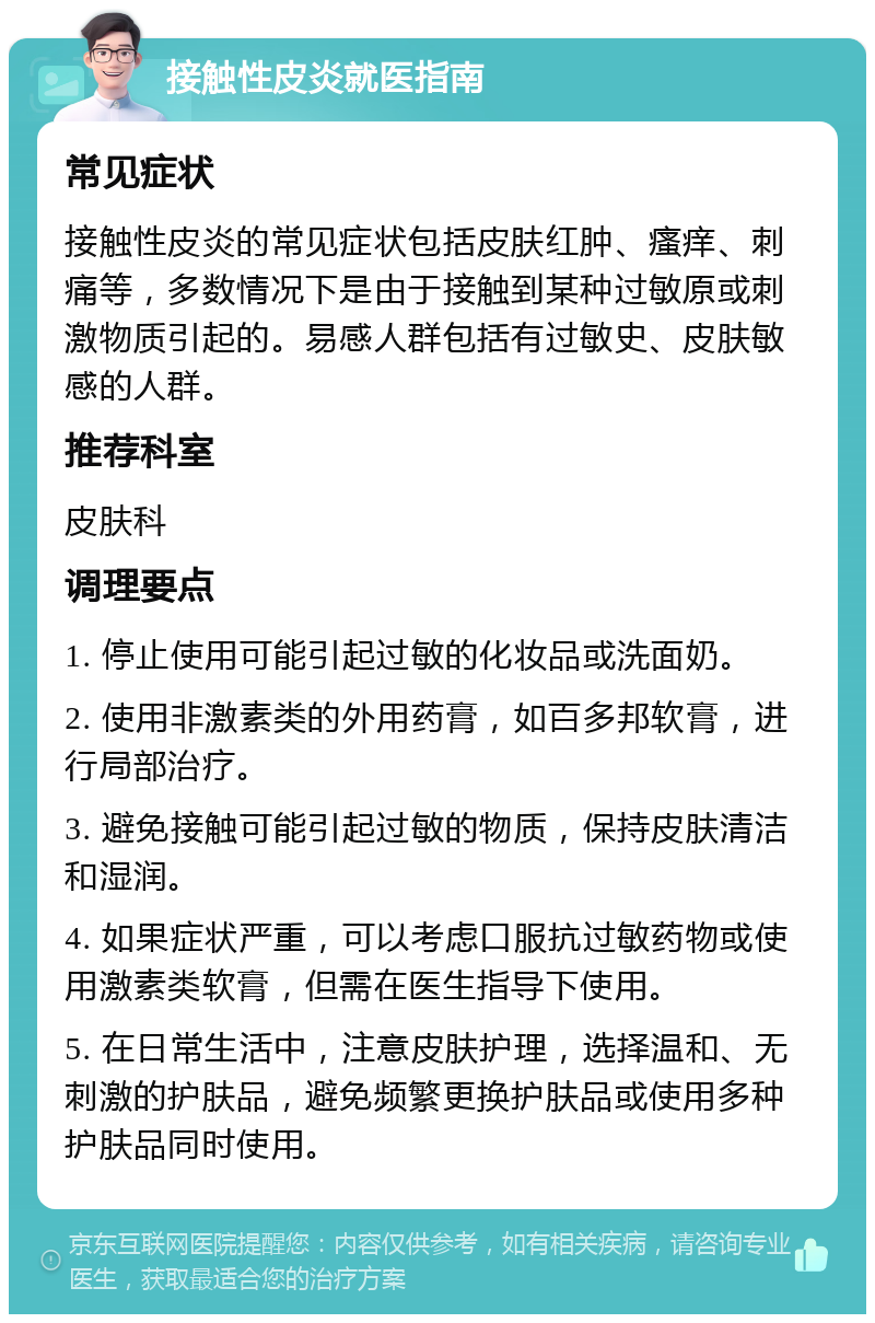 接触性皮炎就医指南 常见症状 接触性皮炎的常见症状包括皮肤红肿、瘙痒、刺痛等，多数情况下是由于接触到某种过敏原或刺激物质引起的。易感人群包括有过敏史、皮肤敏感的人群。 推荐科室 皮肤科 调理要点 1. 停止使用可能引起过敏的化妆品或洗面奶。 2. 使用非激素类的外用药膏，如百多邦软膏，进行局部治疗。 3. 避免接触可能引起过敏的物质，保持皮肤清洁和湿润。 4. 如果症状严重，可以考虑口服抗过敏药物或使用激素类软膏，但需在医生指导下使用。 5. 在日常生活中，注意皮肤护理，选择温和、无刺激的护肤品，避免频繁更换护肤品或使用多种护肤品同时使用。