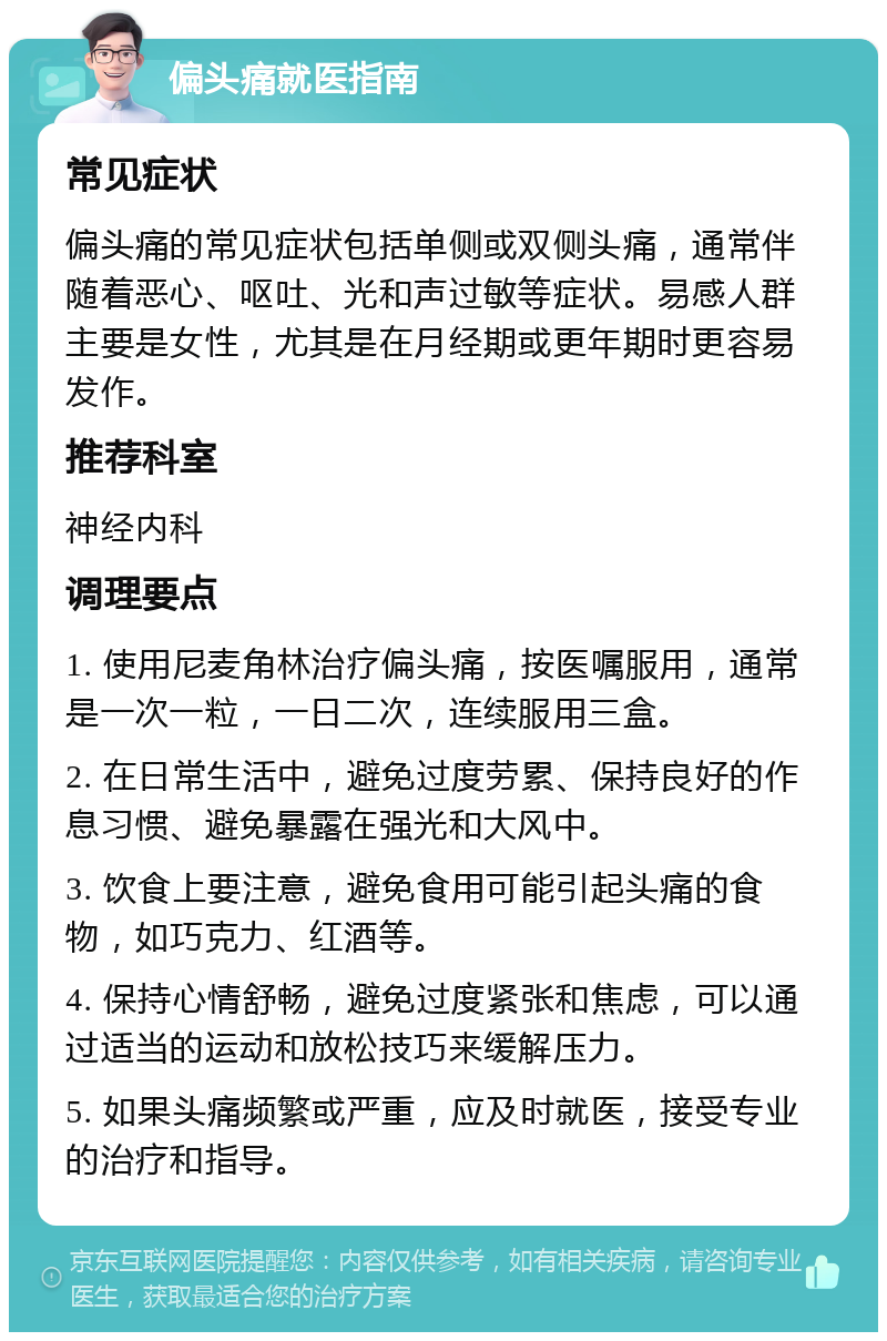 偏头痛就医指南 常见症状 偏头痛的常见症状包括单侧或双侧头痛，通常伴随着恶心、呕吐、光和声过敏等症状。易感人群主要是女性，尤其是在月经期或更年期时更容易发作。 推荐科室 神经内科 调理要点 1. 使用尼麦角林治疗偏头痛，按医嘱服用，通常是一次一粒，一日二次，连续服用三盒。 2. 在日常生活中，避免过度劳累、保持良好的作息习惯、避免暴露在强光和大风中。 3. 饮食上要注意，避免食用可能引起头痛的食物，如巧克力、红酒等。 4. 保持心情舒畅，避免过度紧张和焦虑，可以通过适当的运动和放松技巧来缓解压力。 5. 如果头痛频繁或严重，应及时就医，接受专业的治疗和指导。