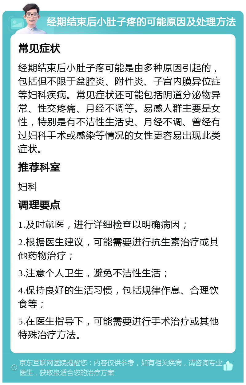 经期结束后小肚子疼的可能原因及处理方法 常见症状 经期结束后小肚子疼可能是由多种原因引起的，包括但不限于盆腔炎、附件炎、子宫内膜异位症等妇科疾病。常见症状还可能包括阴道分泌物异常、性交疼痛、月经不调等。易感人群主要是女性，特别是有不洁性生活史、月经不调、曾经有过妇科手术或感染等情况的女性更容易出现此类症状。 推荐科室 妇科 调理要点 1.及时就医，进行详细检查以明确病因； 2.根据医生建议，可能需要进行抗生素治疗或其他药物治疗； 3.注意个人卫生，避免不洁性生活； 4.保持良好的生活习惯，包括规律作息、合理饮食等； 5.在医生指导下，可能需要进行手术治疗或其他特殊治疗方法。