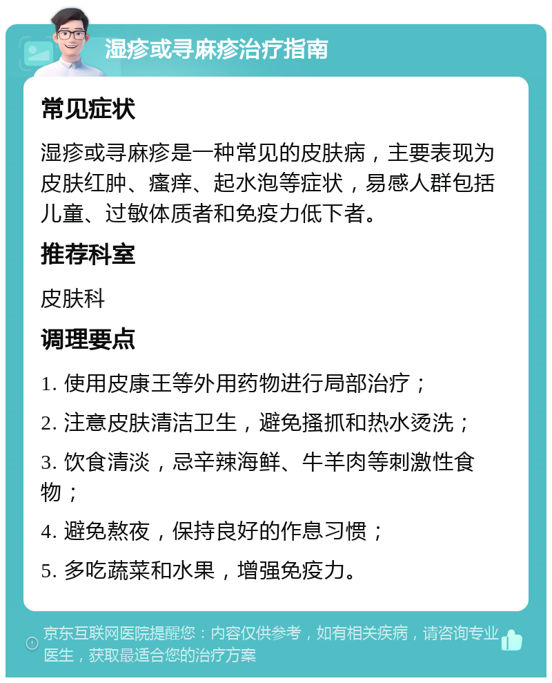 湿疹或寻麻疹治疗指南 常见症状 湿疹或寻麻疹是一种常见的皮肤病，主要表现为皮肤红肿、瘙痒、起水泡等症状，易感人群包括儿童、过敏体质者和免疫力低下者。 推荐科室 皮肤科 调理要点 1. 使用皮康王等外用药物进行局部治疗； 2. 注意皮肤清洁卫生，避免搔抓和热水烫洗； 3. 饮食清淡，忌辛辣海鲜、牛羊肉等刺激性食物； 4. 避免熬夜，保持良好的作息习惯； 5. 多吃蔬菜和水果，增强免疫力。