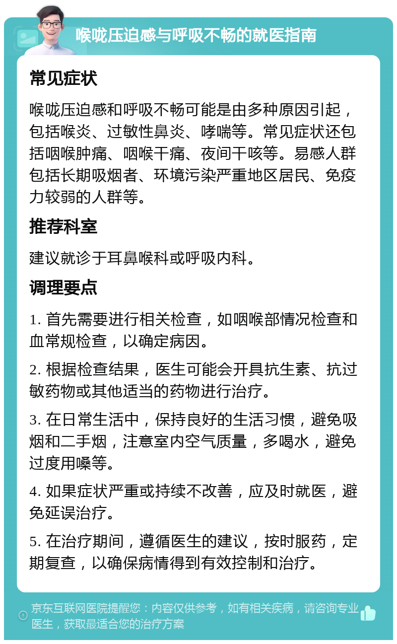 喉咙压迫感与呼吸不畅的就医指南 常见症状 喉咙压迫感和呼吸不畅可能是由多种原因引起，包括喉炎、过敏性鼻炎、哮喘等。常见症状还包括咽喉肿痛、咽喉干痛、夜间干咳等。易感人群包括长期吸烟者、环境污染严重地区居民、免疫力较弱的人群等。 推荐科室 建议就诊于耳鼻喉科或呼吸内科。 调理要点 1. 首先需要进行相关检查，如咽喉部情况检查和血常规检查，以确定病因。 2. 根据检查结果，医生可能会开具抗生素、抗过敏药物或其他适当的药物进行治疗。 3. 在日常生活中，保持良好的生活习惯，避免吸烟和二手烟，注意室内空气质量，多喝水，避免过度用嗓等。 4. 如果症状严重或持续不改善，应及时就医，避免延误治疗。 5. 在治疗期间，遵循医生的建议，按时服药，定期复查，以确保病情得到有效控制和治疗。