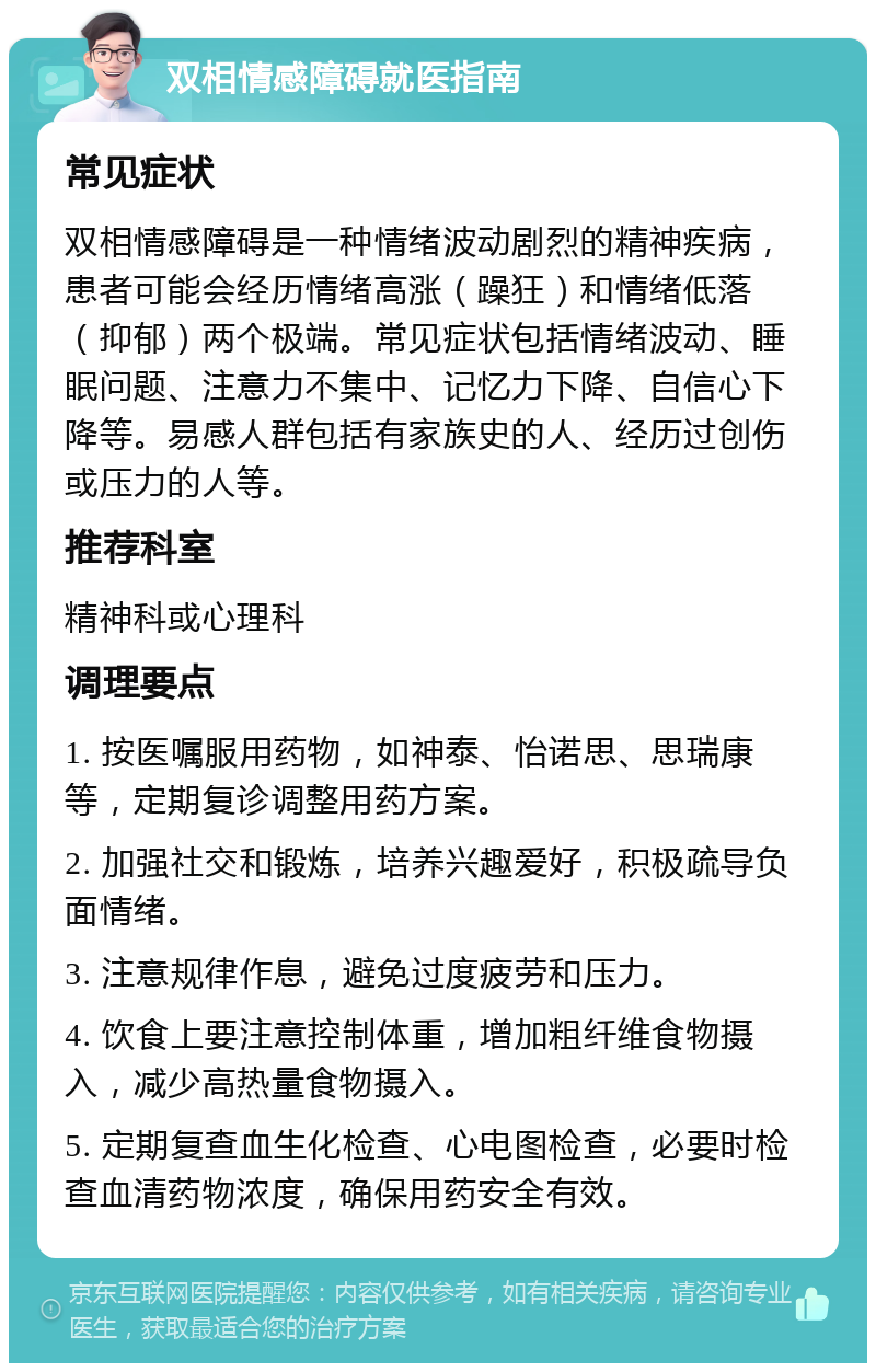 双相情感障碍就医指南 常见症状 双相情感障碍是一种情绪波动剧烈的精神疾病，患者可能会经历情绪高涨（躁狂）和情绪低落（抑郁）两个极端。常见症状包括情绪波动、睡眠问题、注意力不集中、记忆力下降、自信心下降等。易感人群包括有家族史的人、经历过创伤或压力的人等。 推荐科室 精神科或心理科 调理要点 1. 按医嘱服用药物，如神泰、怡诺思、思瑞康等，定期复诊调整用药方案。 2. 加强社交和锻炼，培养兴趣爱好，积极疏导负面情绪。 3. 注意规律作息，避免过度疲劳和压力。 4. 饮食上要注意控制体重，增加粗纤维食物摄入，减少高热量食物摄入。 5. 定期复查血生化检查、心电图检查，必要时检查血清药物浓度，确保用药安全有效。