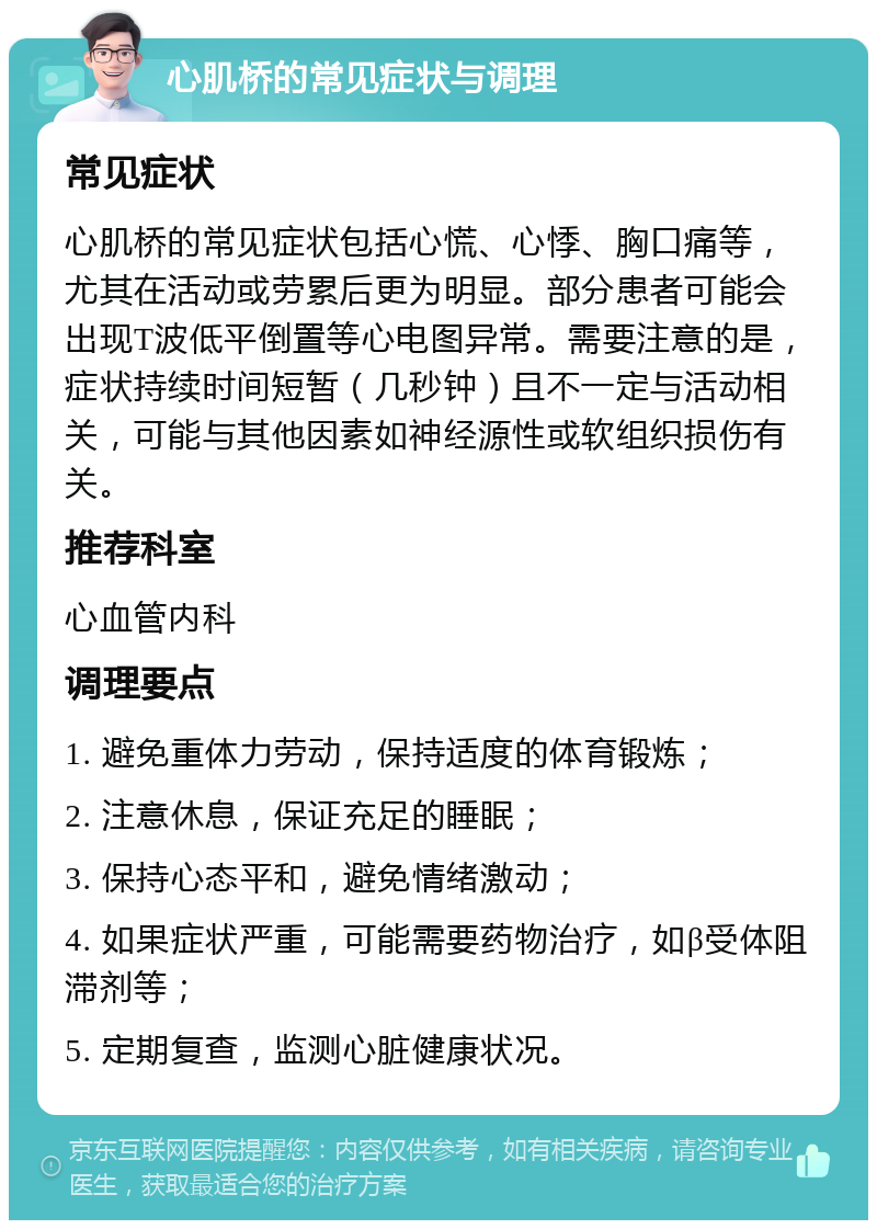 心肌桥的常见症状与调理 常见症状 心肌桥的常见症状包括心慌、心悸、胸口痛等，尤其在活动或劳累后更为明显。部分患者可能会出现T波低平倒置等心电图异常。需要注意的是，症状持续时间短暂（几秒钟）且不一定与活动相关，可能与其他因素如神经源性或软组织损伤有关。 推荐科室 心血管内科 调理要点 1. 避免重体力劳动，保持适度的体育锻炼； 2. 注意休息，保证充足的睡眠； 3. 保持心态平和，避免情绪激动； 4. 如果症状严重，可能需要药物治疗，如β受体阻滞剂等； 5. 定期复查，监测心脏健康状况。