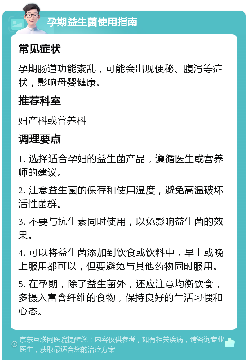 孕期益生菌使用指南 常见症状 孕期肠道功能紊乱，可能会出现便秘、腹泻等症状，影响母婴健康。 推荐科室 妇产科或营养科 调理要点 1. 选择适合孕妇的益生菌产品，遵循医生或营养师的建议。 2. 注意益生菌的保存和使用温度，避免高温破坏活性菌群。 3. 不要与抗生素同时使用，以免影响益生菌的效果。 4. 可以将益生菌添加到饮食或饮料中，早上或晚上服用都可以，但要避免与其他药物同时服用。 5. 在孕期，除了益生菌外，还应注意均衡饮食，多摄入富含纤维的食物，保持良好的生活习惯和心态。