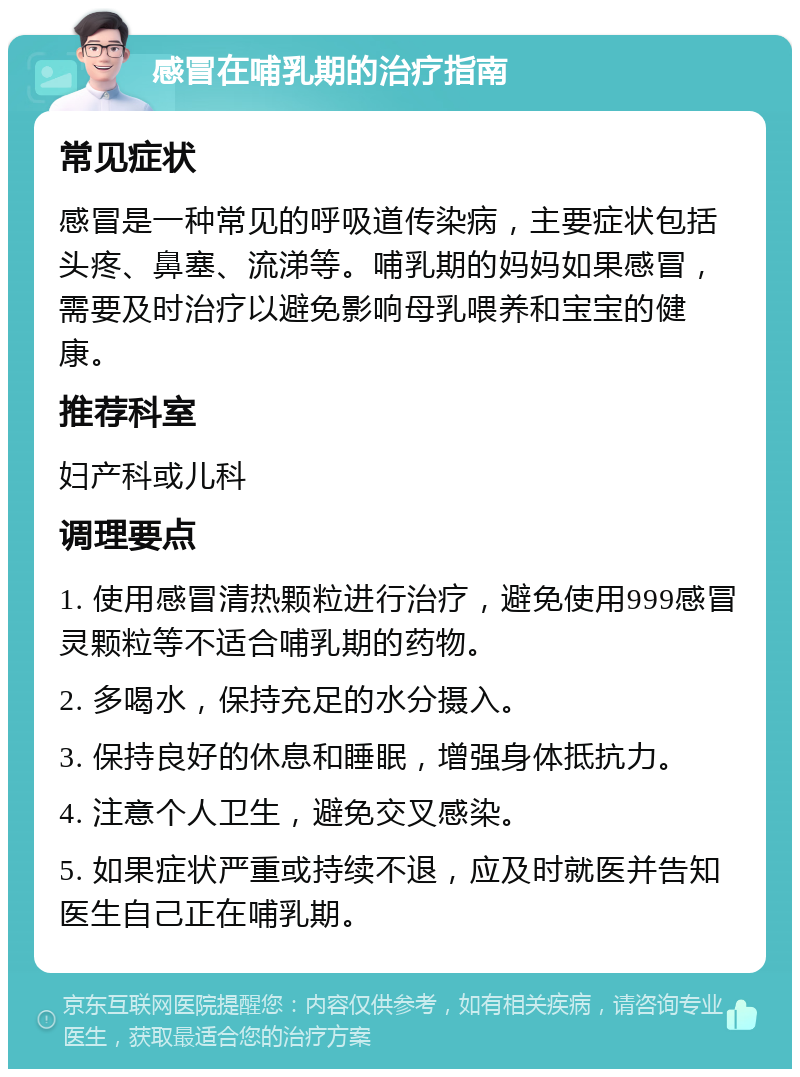 感冒在哺乳期的治疗指南 常见症状 感冒是一种常见的呼吸道传染病，主要症状包括头疼、鼻塞、流涕等。哺乳期的妈妈如果感冒，需要及时治疗以避免影响母乳喂养和宝宝的健康。 推荐科室 妇产科或儿科 调理要点 1. 使用感冒清热颗粒进行治疗，避免使用999感冒灵颗粒等不适合哺乳期的药物。 2. 多喝水，保持充足的水分摄入。 3. 保持良好的休息和睡眠，增强身体抵抗力。 4. 注意个人卫生，避免交叉感染。 5. 如果症状严重或持续不退，应及时就医并告知医生自己正在哺乳期。