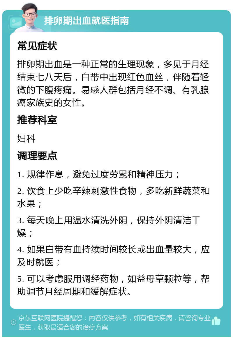 排卵期出血就医指南 常见症状 排卵期出血是一种正常的生理现象，多见于月经结束七八天后，白带中出现红色血丝，伴随着轻微的下腹疼痛。易感人群包括月经不调、有乳腺癌家族史的女性。 推荐科室 妇科 调理要点 1. 规律作息，避免过度劳累和精神压力； 2. 饮食上少吃辛辣刺激性食物，多吃新鲜蔬菜和水果； 3. 每天晚上用温水清洗外阴，保持外阴清洁干燥； 4. 如果白带有血持续时间较长或出血量较大，应及时就医； 5. 可以考虑服用调经药物，如益母草颗粒等，帮助调节月经周期和缓解症状。