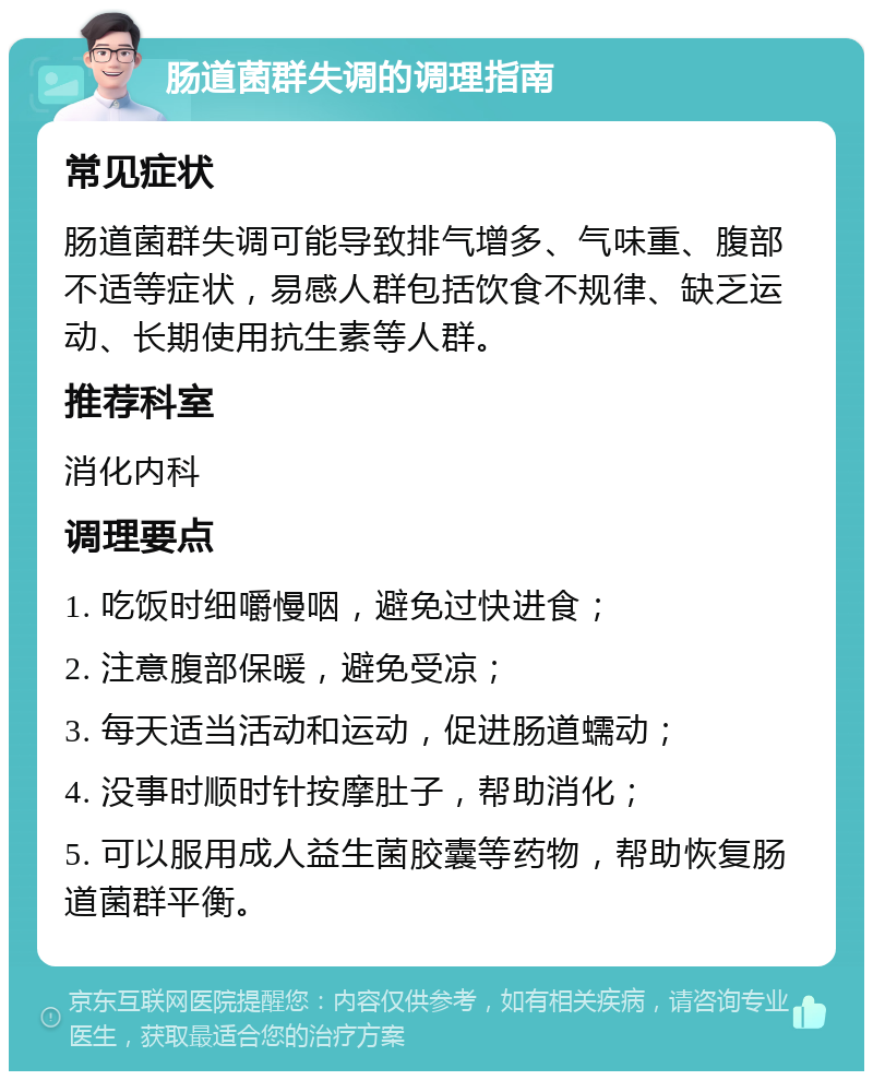 肠道菌群失调的调理指南 常见症状 肠道菌群失调可能导致排气增多、气味重、腹部不适等症状，易感人群包括饮食不规律、缺乏运动、长期使用抗生素等人群。 推荐科室 消化内科 调理要点 1. 吃饭时细嚼慢咽，避免过快进食； 2. 注意腹部保暖，避免受凉； 3. 每天适当活动和运动，促进肠道蠕动； 4. 没事时顺时针按摩肚子，帮助消化； 5. 可以服用成人益生菌胶囊等药物，帮助恢复肠道菌群平衡。