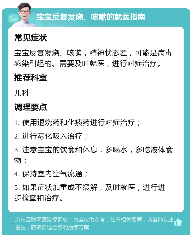 宝宝反复发烧、咳嗽的就医指南 常见症状 宝宝反复发烧、咳嗽，精神状态差，可能是病毒感染引起的。需要及时就医，进行对症治疗。 推荐科室 儿科 调理要点 1. 使用退烧药和化痰药进行对症治疗； 2. 进行雾化吸入治疗； 3. 注意宝宝的饮食和休息，多喝水，多吃液体食物； 4. 保持室内空气流通； 5. 如果症状加重或不缓解，及时就医，进行进一步检查和治疗。