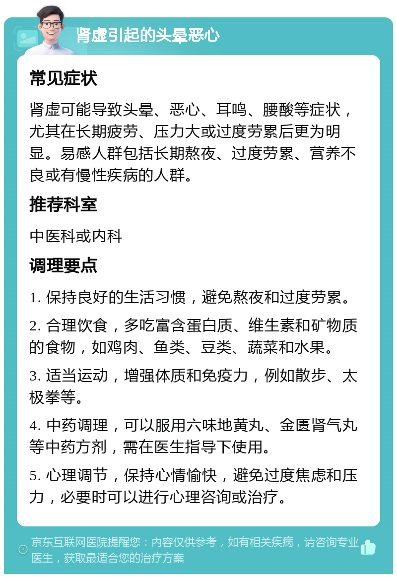 肾虚引起的头晕恶心 常见症状 肾虚可能导致头晕、恶心、耳鸣、腰酸等症状，尤其在长期疲劳、压力大或过度劳累后更为明显。易感人群包括长期熬夜、过度劳累、营养不良或有慢性疾病的人群。 推荐科室 中医科或内科 调理要点 1. 保持良好的生活习惯，避免熬夜和过度劳累。 2. 合理饮食，多吃富含蛋白质、维生素和矿物质的食物，如鸡肉、鱼类、豆类、蔬菜和水果。 3. 适当运动，增强体质和免疫力，例如散步、太极拳等。 4. 中药调理，可以服用六味地黄丸、金匮肾气丸等中药方剂，需在医生指导下使用。 5. 心理调节，保持心情愉快，避免过度焦虑和压力，必要时可以进行心理咨询或治疗。