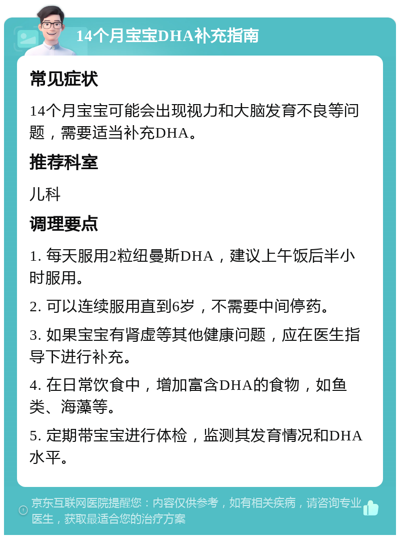 14个月宝宝DHA补充指南 常见症状 14个月宝宝可能会出现视力和大脑发育不良等问题，需要适当补充DHA。 推荐科室 儿科 调理要点 1. 每天服用2粒纽曼斯DHA，建议上午饭后半小时服用。 2. 可以连续服用直到6岁，不需要中间停药。 3. 如果宝宝有肾虚等其他健康问题，应在医生指导下进行补充。 4. 在日常饮食中，增加富含DHA的食物，如鱼类、海藻等。 5. 定期带宝宝进行体检，监测其发育情况和DHA水平。