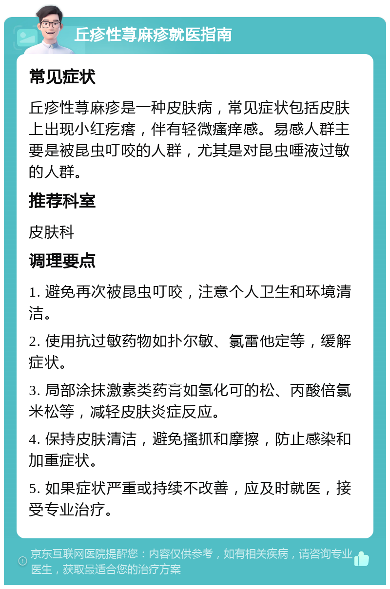 丘疹性荨麻疹就医指南 常见症状 丘疹性荨麻疹是一种皮肤病，常见症状包括皮肤上出现小红疙瘩，伴有轻微瘙痒感。易感人群主要是被昆虫叮咬的人群，尤其是对昆虫唾液过敏的人群。 推荐科室 皮肤科 调理要点 1. 避免再次被昆虫叮咬，注意个人卫生和环境清洁。 2. 使用抗过敏药物如扑尔敏、氯雷他定等，缓解症状。 3. 局部涂抹激素类药膏如氢化可的松、丙酸倍氯米松等，减轻皮肤炎症反应。 4. 保持皮肤清洁，避免搔抓和摩擦，防止感染和加重症状。 5. 如果症状严重或持续不改善，应及时就医，接受专业治疗。