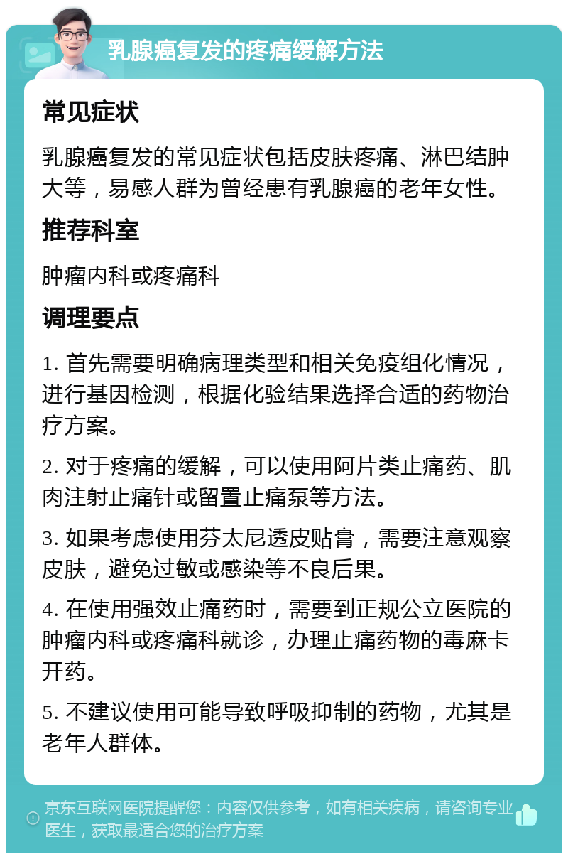 乳腺癌复发的疼痛缓解方法 常见症状 乳腺癌复发的常见症状包括皮肤疼痛、淋巴结肿大等，易感人群为曾经患有乳腺癌的老年女性。 推荐科室 肿瘤内科或疼痛科 调理要点 1. 首先需要明确病理类型和相关免疫组化情况，进行基因检测，根据化验结果选择合适的药物治疗方案。 2. 对于疼痛的缓解，可以使用阿片类止痛药、肌肉注射止痛针或留置止痛泵等方法。 3. 如果考虑使用芬太尼透皮贴膏，需要注意观察皮肤，避免过敏或感染等不良后果。 4. 在使用强效止痛药时，需要到正规公立医院的肿瘤内科或疼痛科就诊，办理止痛药物的毒麻卡开药。 5. 不建议使用可能导致呼吸抑制的药物，尤其是老年人群体。