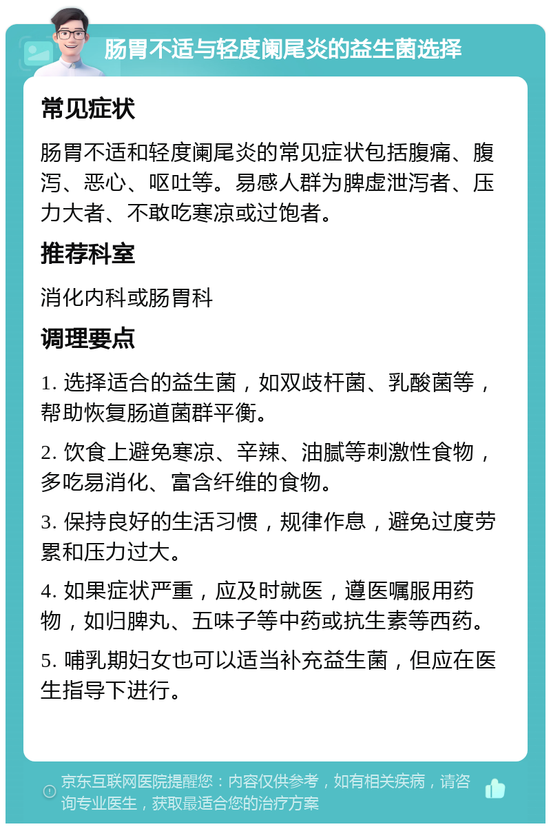 肠胃不适与轻度阑尾炎的益生菌选择 常见症状 肠胃不适和轻度阑尾炎的常见症状包括腹痛、腹泻、恶心、呕吐等。易感人群为脾虚泄泻者、压力大者、不敢吃寒凉或过饱者。 推荐科室 消化内科或肠胃科 调理要点 1. 选择适合的益生菌，如双歧杆菌、乳酸菌等，帮助恢复肠道菌群平衡。 2. 饮食上避免寒凉、辛辣、油腻等刺激性食物，多吃易消化、富含纤维的食物。 3. 保持良好的生活习惯，规律作息，避免过度劳累和压力过大。 4. 如果症状严重，应及时就医，遵医嘱服用药物，如归脾丸、五味子等中药或抗生素等西药。 5. 哺乳期妇女也可以适当补充益生菌，但应在医生指导下进行。