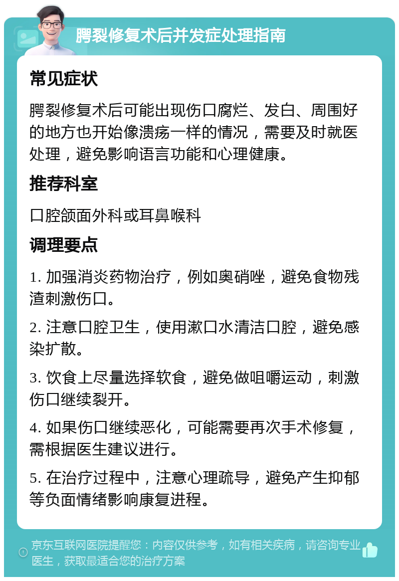 腭裂修复术后并发症处理指南 常见症状 腭裂修复术后可能出现伤口腐烂、发白、周围好的地方也开始像溃疡一样的情况，需要及时就医处理，避免影响语言功能和心理健康。 推荐科室 口腔颌面外科或耳鼻喉科 调理要点 1. 加强消炎药物治疗，例如奥硝唑，避免食物残渣刺激伤口。 2. 注意口腔卫生，使用漱口水清洁口腔，避免感染扩散。 3. 饮食上尽量选择软食，避免做咀嚼运动，刺激伤口继续裂开。 4. 如果伤口继续恶化，可能需要再次手术修复，需根据医生建议进行。 5. 在治疗过程中，注意心理疏导，避免产生抑郁等负面情绪影响康复进程。