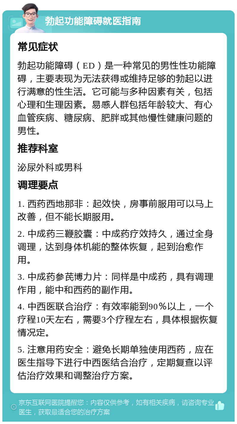 勃起功能障碍就医指南 常见症状 勃起功能障碍（ED）是一种常见的男性性功能障碍，主要表现为无法获得或维持足够的勃起以进行满意的性生活。它可能与多种因素有关，包括心理和生理因素。易感人群包括年龄较大、有心血管疾病、糖尿病、肥胖或其他慢性健康问题的男性。 推荐科室 泌尿外科或男科 调理要点 1. 西药西地那非：起效快，房事前服用可以马上改善，但不能长期服用。 2. 中成药三鞭胶囊：中成药疗效持久，通过全身调理，达到身体机能的整体恢复，起到治愈作用。 3. 中成药参芪博力片：同样是中成药，具有调理作用，能中和西药的副作用。 4. 中西医联合治疗：有效率能到90％以上，一个疗程10天左右，需要3个疗程左右，具体根据恢复情况定。 5. 注意用药安全：避免长期单独使用西药，应在医生指导下进行中西医结合治疗，定期复查以评估治疗效果和调整治疗方案。