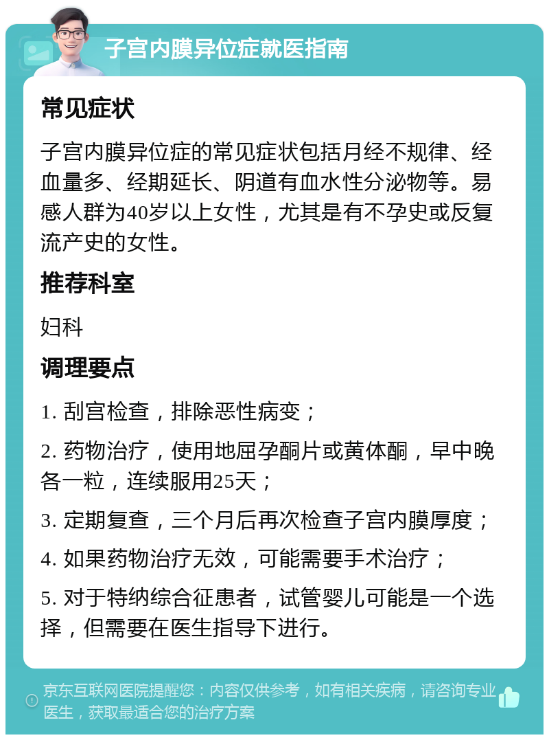 子宫内膜异位症就医指南 常见症状 子宫内膜异位症的常见症状包括月经不规律、经血量多、经期延长、阴道有血水性分泌物等。易感人群为40岁以上女性，尤其是有不孕史或反复流产史的女性。 推荐科室 妇科 调理要点 1. 刮宫检查，排除恶性病变； 2. 药物治疗，使用地屈孕酮片或黄体酮，早中晚各一粒，连续服用25天； 3. 定期复查，三个月后再次检查子宫内膜厚度； 4. 如果药物治疗无效，可能需要手术治疗； 5. 对于特纳综合征患者，试管婴儿可能是一个选择，但需要在医生指导下进行。