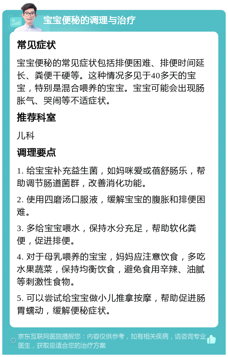 宝宝便秘的调理与治疗 常见症状 宝宝便秘的常见症状包括排便困难、排便时间延长、粪便干硬等。这种情况多见于40多天的宝宝，特别是混合喂养的宝宝。宝宝可能会出现肠胀气、哭闹等不适症状。 推荐科室 儿科 调理要点 1. 给宝宝补充益生菌，如妈咪爱或蓓舒肠乐，帮助调节肠道菌群，改善消化功能。 2. 使用四磨汤口服液，缓解宝宝的腹胀和排便困难。 3. 多给宝宝喂水，保持水分充足，帮助软化粪便，促进排便。 4. 对于母乳喂养的宝宝，妈妈应注意饮食，多吃水果蔬菜，保持均衡饮食，避免食用辛辣、油腻等刺激性食物。 5. 可以尝试给宝宝做小儿推拿按摩，帮助促进肠胃蠕动，缓解便秘症状。