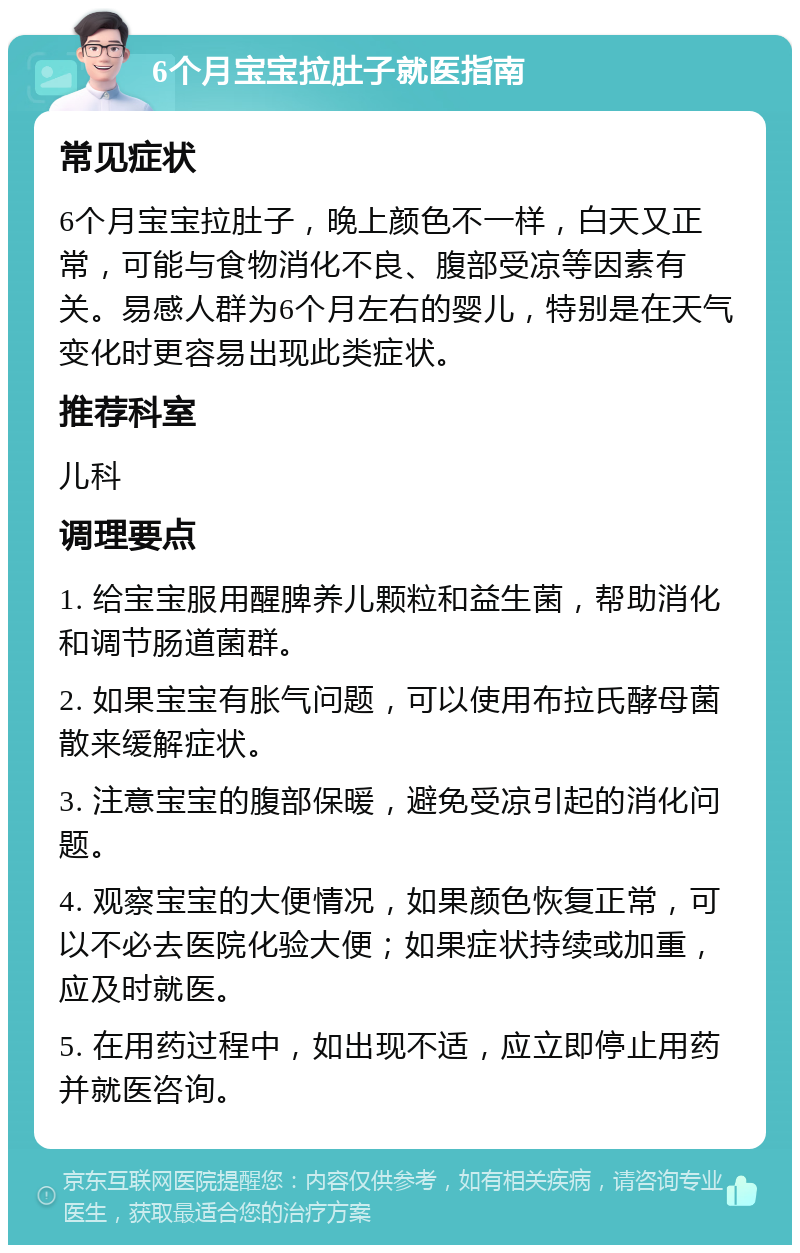 6个月宝宝拉肚子就医指南 常见症状 6个月宝宝拉肚子，晚上颜色不一样，白天又正常，可能与食物消化不良、腹部受凉等因素有关。易感人群为6个月左右的婴儿，特别是在天气变化时更容易出现此类症状。 推荐科室 儿科 调理要点 1. 给宝宝服用醒脾养儿颗粒和益生菌，帮助消化和调节肠道菌群。 2. 如果宝宝有胀气问题，可以使用布拉氏酵母菌散来缓解症状。 3. 注意宝宝的腹部保暖，避免受凉引起的消化问题。 4. 观察宝宝的大便情况，如果颜色恢复正常，可以不必去医院化验大便；如果症状持续或加重，应及时就医。 5. 在用药过程中，如出现不适，应立即停止用药并就医咨询。