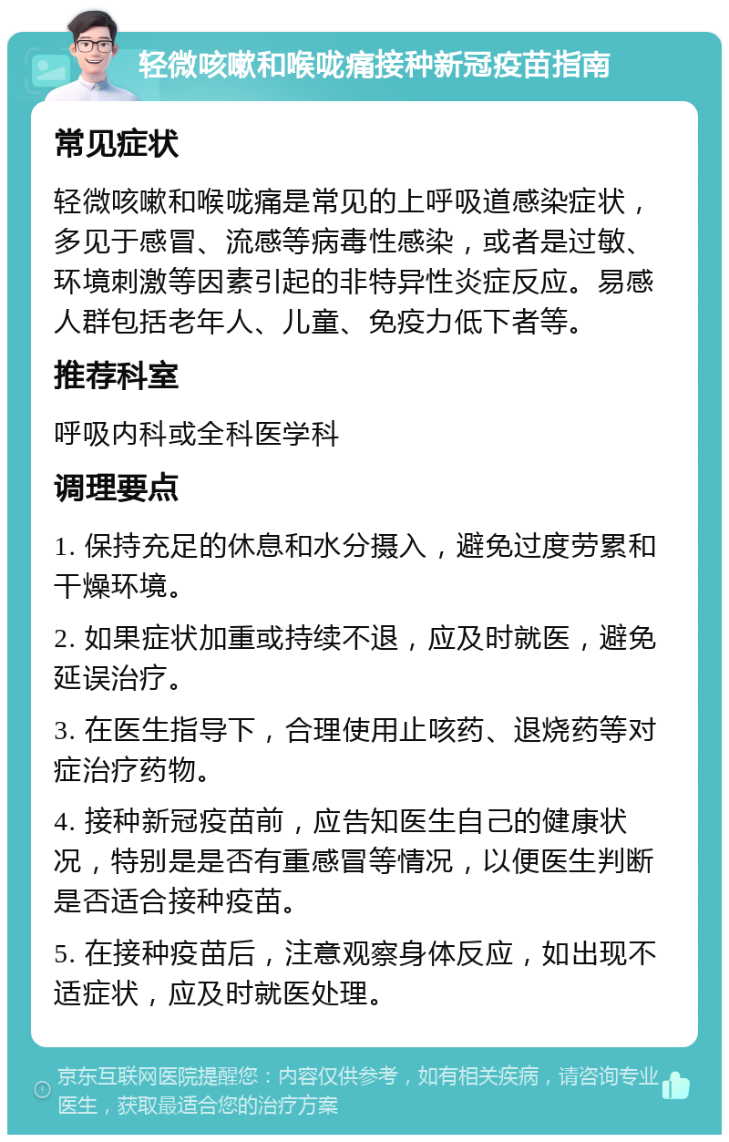 轻微咳嗽和喉咙痛接种新冠疫苗指南 常见症状 轻微咳嗽和喉咙痛是常见的上呼吸道感染症状，多见于感冒、流感等病毒性感染，或者是过敏、环境刺激等因素引起的非特异性炎症反应。易感人群包括老年人、儿童、免疫力低下者等。 推荐科室 呼吸内科或全科医学科 调理要点 1. 保持充足的休息和水分摄入，避免过度劳累和干燥环境。 2. 如果症状加重或持续不退，应及时就医，避免延误治疗。 3. 在医生指导下，合理使用止咳药、退烧药等对症治疗药物。 4. 接种新冠疫苗前，应告知医生自己的健康状况，特别是是否有重感冒等情况，以便医生判断是否适合接种疫苗。 5. 在接种疫苗后，注意观察身体反应，如出现不适症状，应及时就医处理。