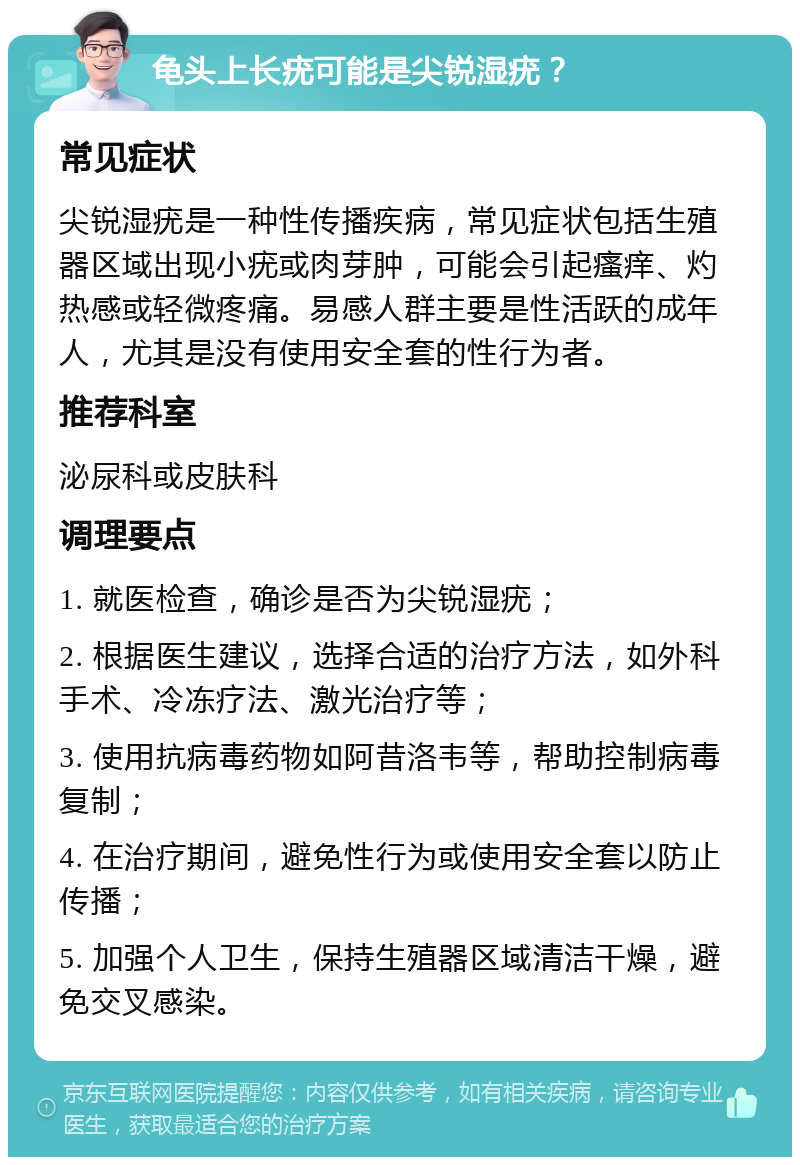 龟头上长疣可能是尖锐湿疣？ 常见症状 尖锐湿疣是一种性传播疾病，常见症状包括生殖器区域出现小疣或肉芽肿，可能会引起瘙痒、灼热感或轻微疼痛。易感人群主要是性活跃的成年人，尤其是没有使用安全套的性行为者。 推荐科室 泌尿科或皮肤科 调理要点 1. 就医检查，确诊是否为尖锐湿疣； 2. 根据医生建议，选择合适的治疗方法，如外科手术、冷冻疗法、激光治疗等； 3. 使用抗病毒药物如阿昔洛韦等，帮助控制病毒复制； 4. 在治疗期间，避免性行为或使用安全套以防止传播； 5. 加强个人卫生，保持生殖器区域清洁干燥，避免交叉感染。