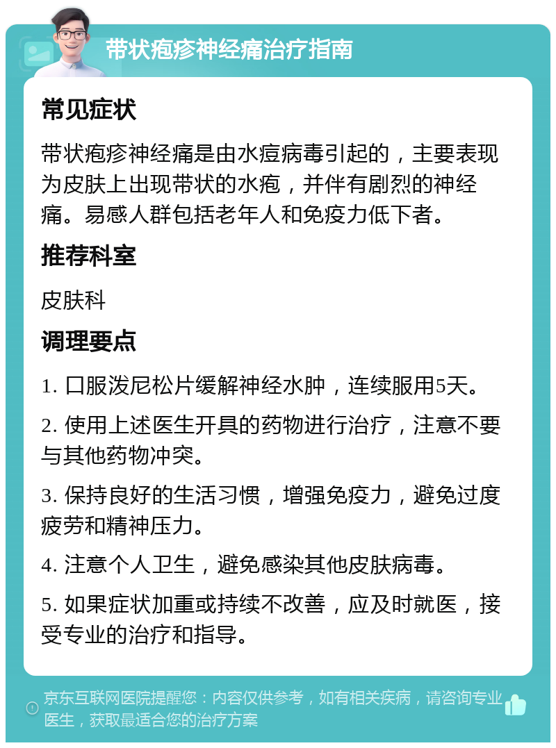 带状疱疹神经痛治疗指南 常见症状 带状疱疹神经痛是由水痘病毒引起的，主要表现为皮肤上出现带状的水疱，并伴有剧烈的神经痛。易感人群包括老年人和免疫力低下者。 推荐科室 皮肤科 调理要点 1. 口服泼尼松片缓解神经水肿，连续服用5天。 2. 使用上述医生开具的药物进行治疗，注意不要与其他药物冲突。 3. 保持良好的生活习惯，增强免疫力，避免过度疲劳和精神压力。 4. 注意个人卫生，避免感染其他皮肤病毒。 5. 如果症状加重或持续不改善，应及时就医，接受专业的治疗和指导。