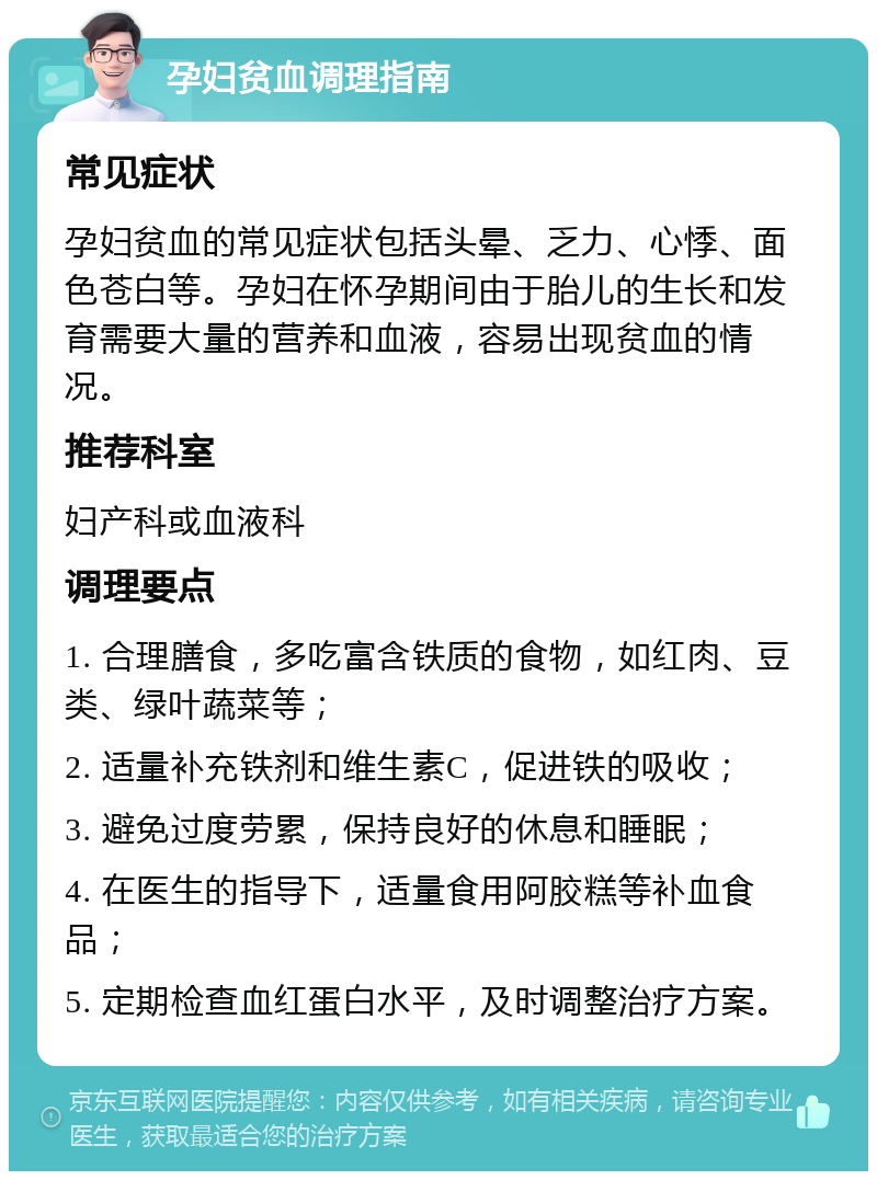 孕妇贫血调理指南 常见症状 孕妇贫血的常见症状包括头晕、乏力、心悸、面色苍白等。孕妇在怀孕期间由于胎儿的生长和发育需要大量的营养和血液，容易出现贫血的情况。 推荐科室 妇产科或血液科 调理要点 1. 合理膳食，多吃富含铁质的食物，如红肉、豆类、绿叶蔬菜等； 2. 适量补充铁剂和维生素C，促进铁的吸收； 3. 避免过度劳累，保持良好的休息和睡眠； 4. 在医生的指导下，适量食用阿胶糕等补血食品； 5. 定期检查血红蛋白水平，及时调整治疗方案。