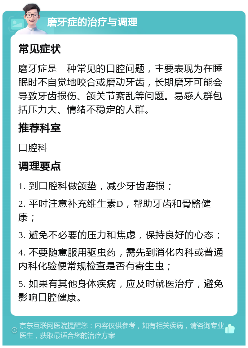 磨牙症的治疗与调理 常见症状 磨牙症是一种常见的口腔问题，主要表现为在睡眠时不自觉地咬合或磨动牙齿，长期磨牙可能会导致牙齿损伤、颌关节紊乱等问题。易感人群包括压力大、情绪不稳定的人群。 推荐科室 口腔科 调理要点 1. 到口腔科做颌垫，减少牙齿磨损； 2. 平时注意补充维生素D，帮助牙齿和骨骼健康； 3. 避免不必要的压力和焦虑，保持良好的心态； 4. 不要随意服用驱虫药，需先到消化内科或普通内科化验便常规检查是否有寄生虫； 5. 如果有其他身体疾病，应及时就医治疗，避免影响口腔健康。