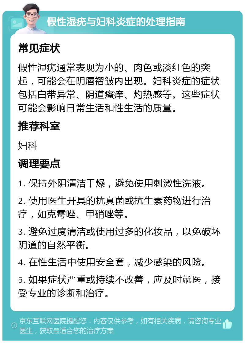 假性湿疣与妇科炎症的处理指南 常见症状 假性湿疣通常表现为小的、肉色或淡红色的突起，可能会在阴唇褶皱内出现。妇科炎症的症状包括白带异常、阴道瘙痒、灼热感等。这些症状可能会影响日常生活和性生活的质量。 推荐科室 妇科 调理要点 1. 保持外阴清洁干燥，避免使用刺激性洗液。 2. 使用医生开具的抗真菌或抗生素药物进行治疗，如克霉唑、甲硝唑等。 3. 避免过度清洁或使用过多的化妆品，以免破坏阴道的自然平衡。 4. 在性生活中使用安全套，减少感染的风险。 5. 如果症状严重或持续不改善，应及时就医，接受专业的诊断和治疗。