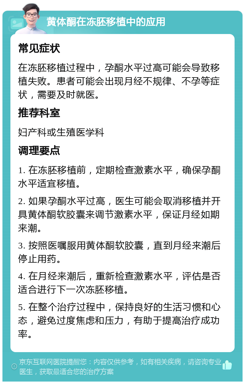 黄体酮在冻胚移植中的应用 常见症状 在冻胚移植过程中，孕酮水平过高可能会导致移植失败。患者可能会出现月经不规律、不孕等症状，需要及时就医。 推荐科室 妇产科或生殖医学科 调理要点 1. 在冻胚移植前，定期检查激素水平，确保孕酮水平适宜移植。 2. 如果孕酮水平过高，医生可能会取消移植并开具黄体酮软胶囊来调节激素水平，保证月经如期来潮。 3. 按照医嘱服用黄体酮软胶囊，直到月经来潮后停止用药。 4. 在月经来潮后，重新检查激素水平，评估是否适合进行下一次冻胚移植。 5. 在整个治疗过程中，保持良好的生活习惯和心态，避免过度焦虑和压力，有助于提高治疗成功率。