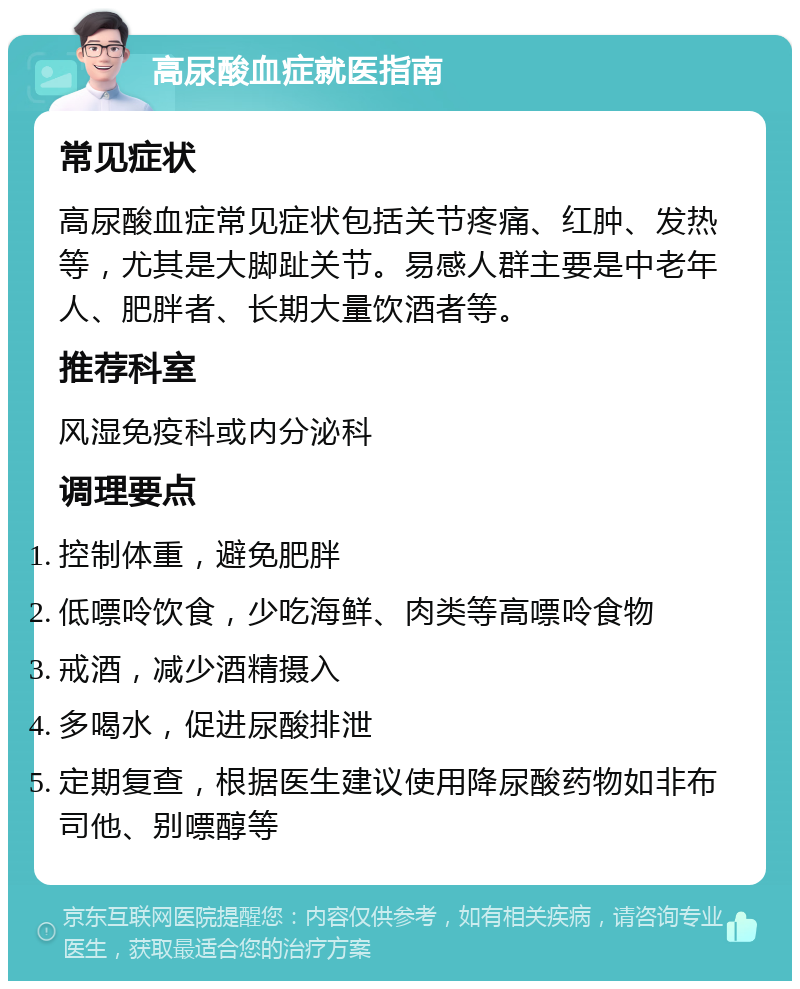 高尿酸血症就医指南 常见症状 高尿酸血症常见症状包括关节疼痛、红肿、发热等，尤其是大脚趾关节。易感人群主要是中老年人、肥胖者、长期大量饮酒者等。 推荐科室 风湿免疫科或内分泌科 调理要点 控制体重，避免肥胖 低嘌呤饮食，少吃海鲜、肉类等高嘌呤食物 戒酒，减少酒精摄入 多喝水，促进尿酸排泄 定期复查，根据医生建议使用降尿酸药物如非布司他、别嘌醇等