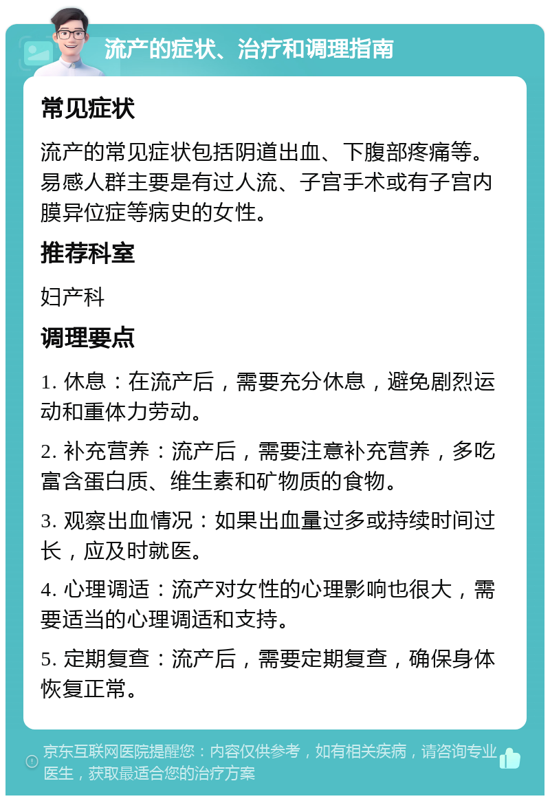 流产的症状、治疗和调理指南 常见症状 流产的常见症状包括阴道出血、下腹部疼痛等。易感人群主要是有过人流、子宫手术或有子宫内膜异位症等病史的女性。 推荐科室 妇产科 调理要点 1. 休息：在流产后，需要充分休息，避免剧烈运动和重体力劳动。 2. 补充营养：流产后，需要注意补充营养，多吃富含蛋白质、维生素和矿物质的食物。 3. 观察出血情况：如果出血量过多或持续时间过长，应及时就医。 4. 心理调适：流产对女性的心理影响也很大，需要适当的心理调适和支持。 5. 定期复查：流产后，需要定期复查，确保身体恢复正常。