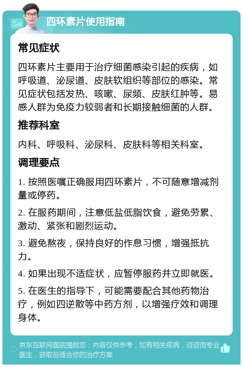 四环素片使用指南 常见症状 四环素片主要用于治疗细菌感染引起的疾病，如呼吸道、泌尿道、皮肤软组织等部位的感染。常见症状包括发热、咳嗽、尿频、皮肤红肿等。易感人群为免疫力较弱者和长期接触细菌的人群。 推荐科室 内科、呼吸科、泌尿科、皮肤科等相关科室。 调理要点 1. 按照医嘱正确服用四环素片，不可随意增减剂量或停药。 2. 在服药期间，注意低盐低脂饮食，避免劳累、激动、紧张和剧烈运动。 3. 避免熬夜，保持良好的作息习惯，增强抵抗力。 4. 如果出现不适症状，应暂停服药并立即就医。 5. 在医生的指导下，可能需要配合其他药物治疗，例如四逆散等中药方剂，以增强疗效和调理身体。