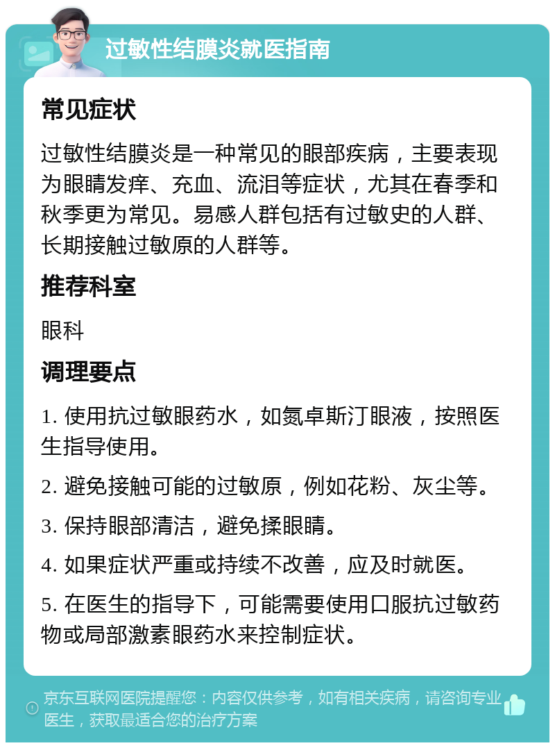 过敏性结膜炎就医指南 常见症状 过敏性结膜炎是一种常见的眼部疾病，主要表现为眼睛发痒、充血、流泪等症状，尤其在春季和秋季更为常见。易感人群包括有过敏史的人群、长期接触过敏原的人群等。 推荐科室 眼科 调理要点 1. 使用抗过敏眼药水，如氮卓斯汀眼液，按照医生指导使用。 2. 避免接触可能的过敏原，例如花粉、灰尘等。 3. 保持眼部清洁，避免揉眼睛。 4. 如果症状严重或持续不改善，应及时就医。 5. 在医生的指导下，可能需要使用口服抗过敏药物或局部激素眼药水来控制症状。