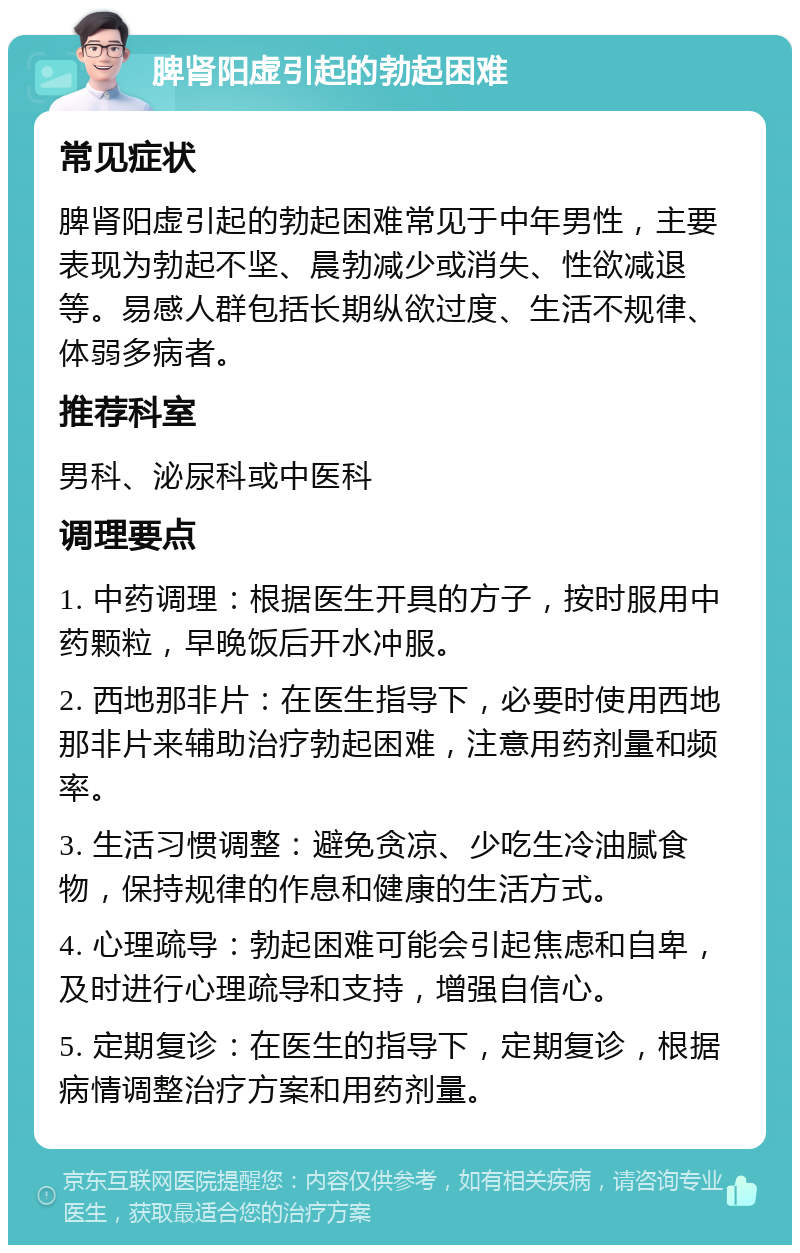 脾肾阳虚引起的勃起困难 常见症状 脾肾阳虚引起的勃起困难常见于中年男性，主要表现为勃起不坚、晨勃减少或消失、性欲减退等。易感人群包括长期纵欲过度、生活不规律、体弱多病者。 推荐科室 男科、泌尿科或中医科 调理要点 1. 中药调理：根据医生开具的方子，按时服用中药颗粒，早晚饭后开水冲服。 2. 西地那非片：在医生指导下，必要时使用西地那非片来辅助治疗勃起困难，注意用药剂量和频率。 3. 生活习惯调整：避免贪凉、少吃生冷油腻食物，保持规律的作息和健康的生活方式。 4. 心理疏导：勃起困难可能会引起焦虑和自卑，及时进行心理疏导和支持，增强自信心。 5. 定期复诊：在医生的指导下，定期复诊，根据病情调整治疗方案和用药剂量。