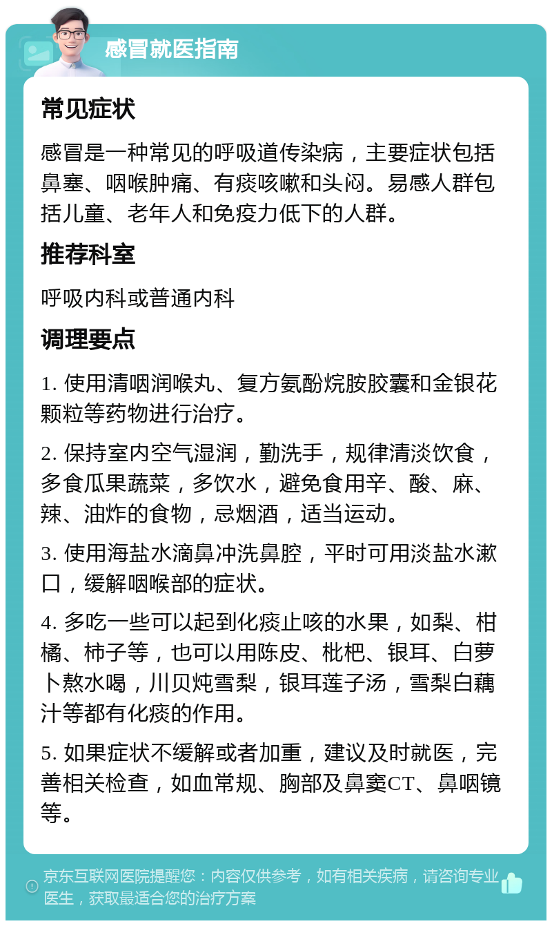 感冒就医指南 常见症状 感冒是一种常见的呼吸道传染病，主要症状包括鼻塞、咽喉肿痛、有痰咳嗽和头闷。易感人群包括儿童、老年人和免疫力低下的人群。 推荐科室 呼吸内科或普通内科 调理要点 1. 使用清咽润喉丸、复方氨酚烷胺胶囊和金银花颗粒等药物进行治疗。 2. 保持室内空气湿润，勤洗手，规律清淡饮食，多食瓜果蔬菜，多饮水，避免食用辛、酸、麻、辣、油炸的食物，忌烟酒，适当运动。 3. 使用海盐水滴鼻冲洗鼻腔，平时可用淡盐水漱口，缓解咽喉部的症状。 4. 多吃一些可以起到化痰止咳的水果，如梨、柑橘、柿子等，也可以用陈皮、枇杷、银耳、白萝卜熬水喝，川贝炖雪梨，银耳莲子汤，雪梨白藕汁等都有化痰的作用。 5. 如果症状不缓解或者加重，建议及时就医，完善相关检查，如血常规、胸部及鼻窦CT、鼻咽镜等。